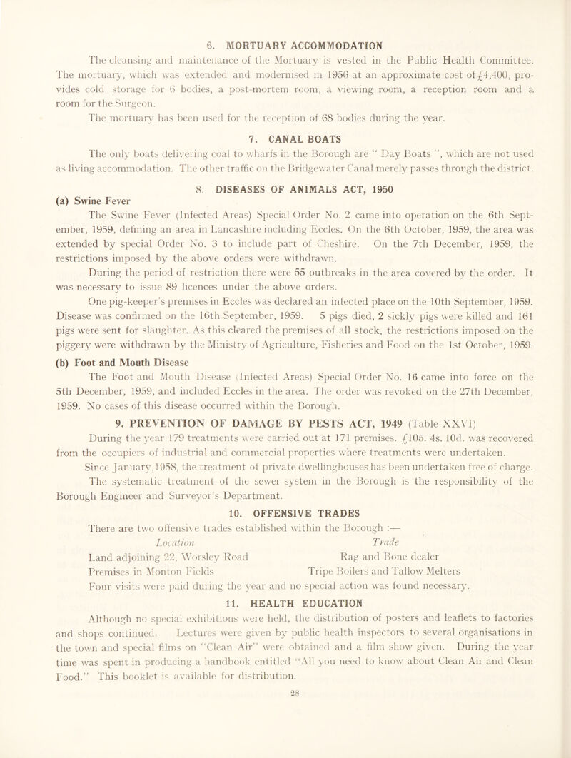 6. MORTUARY ACCOMMODATION The cleansing and maintenance of the Mortuary is vested in the Public Health Committee. The mortuary, which was extended and modernised in 1956 at an approximate cost of £4,400, pro- vides cold storage for 6 bodies, a post-mortem room, a viewing room, a reception room and a room for the Surgeon. The mortuary has been used for the recepTion of 68 bodies during the year. 7. CANAL BOATS The only boats delivering coal to wharfs in the l^orough are “ Day Boats ”, which are not used as living accommodation. The other traffic on the hffiidgewater Canal merely passes through the district. 8. DISEASES OF ANIMALS ACT, 1950 (a) Swine Fever The Swine Fever (Infected Areas) Special Order No. 2 came into operation on the 6th Sept- ember, 1959, defining an area in Lancashire including Eccles. On the 6th October, 1959, the area was extended by special Order No. 3 to include part of Cheshire. On the 7th December, 1959, the restrictions imposed by the above orders were withdrawn. During the period of restriction there were 55 outbreaks in the area covered by the order. It was necessary to issue 89 licences under the above orders. One pig-keep:>er’s premises in Eccles was declared an infected place on the 10th September, 1959. Disease was confirmed on the 16th September, 1959. 5 pigs died, 2 sickly pigs were killed and 161 pigs were sent for slaughter. As this cleared the premises of all stock, the restrictions imposed on the pigger}/ were withdrawn by the Ministry of Agriculture, Fisheries and Food on the 1st October, 1959. (b) Foot and Mouth Disease The Foot and Mouth Disease (Infected Areas) Special Order No. 16 came into force on the 5th December, 1959, and included Eccles in the area. The order was revoked on the 27th December, 1959. No cases of this disease occurred within the Borough. 9. PREVENTION OF DAMAGE BY PESTS ACT, 1949 (Table XXVI) During the p/ear 179 treatments were carried out at 171 premises. £105. 4s. lOd. was reco\'ered from the occupiers of industrial and commercial properties where treatments were undertaken. Since January, 1958, the treatment of private dwellinghouses has been undertaken free of charge. The systematic treatment of the sewer system in the Borough is the responsibility of the Borough Engineer and Surveyor’s Department. 10. OFFENSIVE TRADES There are two offensive trades established within the Borough ;— Location Trade Land adjoining 22, Worsley Road Rag and Bone dealer Premises in Monton Fields Tripe Boilers and Tallow Melters Four visits were paid during the year and no special action was found necessar}’. 11. HEALTH EDUCATION Although no special exhibitions were held, the distribution of posters and leaflets to factories and shops continued. Lectures were given by public health inspectors to several organisations in the town and special films on “Clean Air” were obtained and a film show given. During the year time was spent in producing a liandbook entitled “All you need to know about Clean Air and Clean Food.” This booklet is available for distribution.