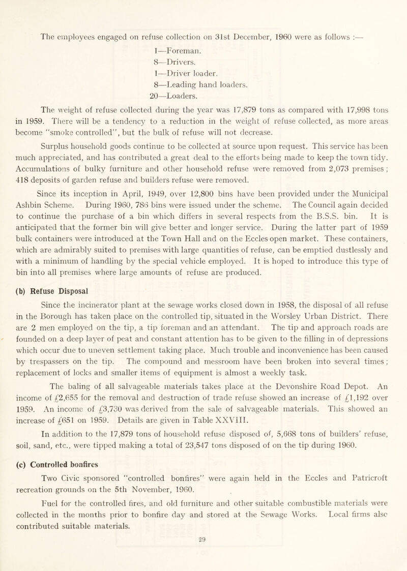 The employees engaged on refuse collection on 31st December, 1960 were as follows :— 1—Foreman. 8—Drivers. 1—Driver loader. 8—Leading hand loaders. 20—Loaders. The weight of refuse collected during the year was 17,879 tons as compared with 17,998 tons in 1959. There will be a tendency to a reduction in the weight of refuse collected, as more areas become smoke controlled”, but the bulk of refuse will not decrease. Surplus household goods continue to be collected at source upon request. This service has been much appreciated, and has contributed a great deal to the efforts being made to keep the town tidy. Accumulations of bulky furniture and other household refuse were removed from 2,073 premises ; 418 deposits of garden refuse and builders refuse were removed. Since its inception in April, 1949, over 12,800 bins have been provided under the Municipal Ashbin Scheme. During 1960, 786 bins were issued under the scheme. The Council again decided to continue the purchase of a bin which differs in several respects from the B.S.S. bin. It is anticipated that the former bin will give better and longer service. During the latter part of 1959 bulk containers were introduced at the Town Hall and on the Eccles open market. These containers, which are admirabl}/ suited to premises with large quantities of refuse, can be emptied dustlessly and with a minimum of handling by the special vehicle employed. It is hoped to introduce this type of bin into all premises where large amounts of refuse are produced. (b) Refuse Disposal Since the incinerator plant at the sewage works closed down in 1958, the disposal of all refuse in the Borough has taken place on the controlled tip, situated in the Worsley Urban District. There are 2 men employed on the tip, a tip foreman and an attendant. The tip and approach roads are founded on a deep layer of peat and constant attention has to be given to the filling in of depressions which occur due to uneven settlement taking place. Much trouble and inconvenience has been caused by trespassers on the tip. The compound and messroom have been broken into several times; replacement of locks and smaller items of equipment is almost a weekly task. The baling of all salvageable materials takes place at the Devonshire Road Depot. An income of £2,655 for the removal and destruction of trade refuse showed an increase of £1,192 over 1959. An income of £3,730 was derived from the sale of salvageable materials. This showed an increase of £651 on 1959. Details are given in Table XXVill. In addition to the 17,879 tons of household refuse disposed of, 5,668 tons of builders’ refuse, soil, sand, etc., were tipped making a total of 23,547 tons disposed of on the tip during 1960. (c) Controlled bonfires Two Civic sponsored controlled bonfires” were again held in the Eccles and Patricroft recreation grounds on the 5th November, 1960. Euel for the controlled fires, and old furniture and other suitable combustible materials were collected in the months prior to bonfire day and stored at the Sewage Works. Local firms also contributed suitable materials.