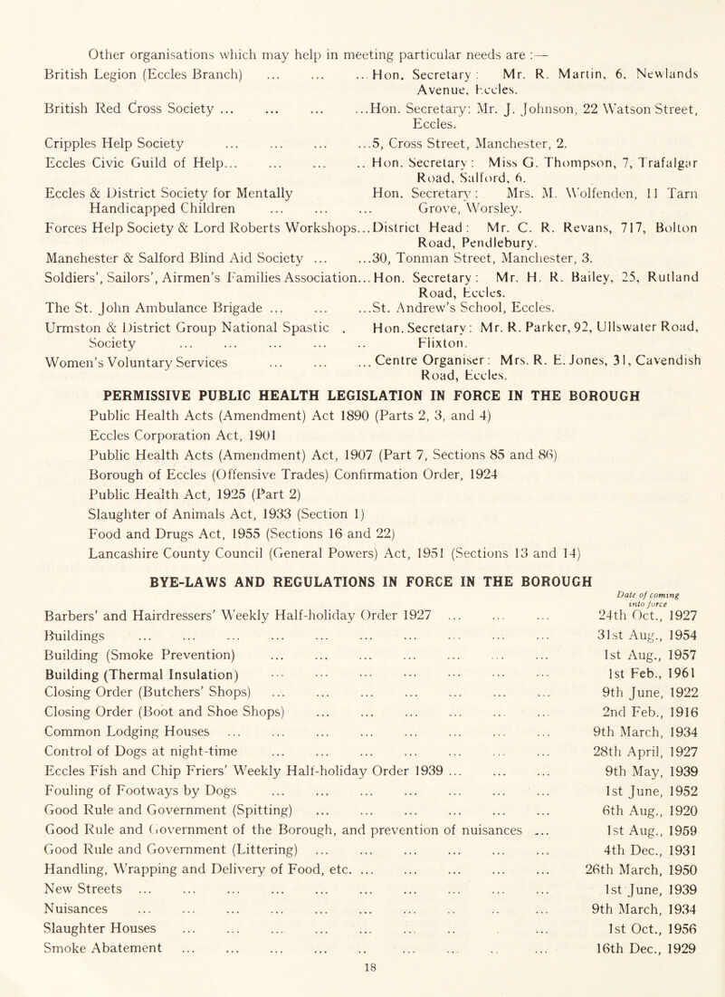 Other organisations which may help in meeting particular needs are :— British Legion (Eccles Branch) ... ... ...Hon. Secretary: Mr. R. Martin, 6, Newlands Avenue, hccles. British Red Cross Society ... ... ... ...Hon. Secretary: Mr. J. Johnson, 22 Watson Street, Eccles. Cripples Help Society Eccles Civic Guild of Help... Eccles & District Society for Mentally Handicapped Children Forces Help Society & Lord Roberts Workshops. Manchester & Salford Blind Aid Society ... Soldiers’, Sailors’, Airmen’s Families Association. The St. John Ambulance Brigade ... ..5, Cross Street, Manchester, 2. Hon. Secretary: Miss G. Thompson, 7, Trafalgar Road, Salford, 6. Hon. Secretary/: Mrs. M. Wolfenden, 11 Tarn Grove, Worsley. .District Head: Mr. C. R. Revans, 717, Bolton Road, Pendlebury. ..30, Tonman Street, Manchester, 3. ..Hon. Secretary: Mr. H. R. Bailey, 25, Rutland Road, Lccles. ..St. Andrew’s School, Eccles. Urmston & District Group National Spastic , Hon. Secretary : Mr. R. Parker, 92, Ullswater Road, Society ... ... ... ... .. Flixton. Women’s Voluntary Services Centre Organiser: Mrs. R. E. Jones, 31, Cavendish Road, hccles. PERMISSIVE PUBLIC HEALTH LEGISLATION IN FORCE IN THE BOROUGH Public Health Acts (Amendment) Act 1890 (Parts 2, 3, and 4) Eccles Corporation Act, 1901 Public Health Acts (Amendment) Act, 1907 (Part 7, Sections 85 and 86) Borough of Eccles (Offensive Trades) Confirmation Order, 1924 Public Health Act, 1925 (Part 2) Slaughter of Animals Act, 1933 (Section 1) Food and Drugs Act, 1955 (Sections 16 and 22) Lancashire County Council (General Powers) Act, 1951 (Sections 13 and 14) BYE-LAWS AND REGULATIONS IN FORCE IN THE BOROUGH Date of coming in in ir a Barbers’ and Hairdressers’ Weekly Half-holiday Order 1927 J u t- 24th Oct., 1927 Buildings 31st Aug., 1954 Building (Smoke Prevention) 1st Aug., 1957 Building (Thermal Insulation) 1st Feb., 1961 Closing Order (Butchers’Shops) 9th June, 1922 Closing Order (Boot and Shoe Shops) 2nd Feb., 1916 Common Lodging Houses 9th March, 1934 Control of Dogs at night-time 28th April, 1927 Eccles Fish and Chip Friers’ Weekly Half-holiday Order 1939 ... 9th May, 1939 Fouling of Footways by Dogs ... ... ... ... ... ... ... 1st June, 1952 Good Rule and Government (Spitting) 6th Aug., 1920 Good Rule and Government of the Borough, and prevention of nuisances .... 1st Aug., 1959 Good Rule and Government (Littering) 4th Dec., 1931 Handling, Wrapping and Delivery of Food, etc. ... 26th March, 1950 New Streets 1st June, 1939 Nuisances 9th March, 1934 Slaughter Houses 1st Oct., 1956 Smoke Abatement 16th Dec., 1929