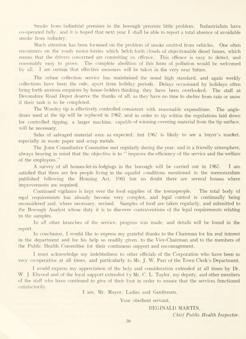 Smoke from industrial premises in the borough presents little problem. Industrialists have co-operated fully, and it is hoped that next year I shall be able to report a total absence of avoidable smoke from industry. Much attention has been focussed on the problem of smoke emitted from vehicles. One often encounters on the roads motor-lorries which belch forth clouds of objectionable diesel fumes, which means that the drivers concerned are commiting an offence. This offence is easy to detect, and reasonably easy to prove. The complete abolition of this form of pollution would be welcomed by all. I am certain that effective measures will be taken in the very near future. The refuse collection service has maintained the usual high standard, and again weekly collections have been the rule, apart from holiday periods. Delays occasioned by holidays often bring forth anxious enquiries by house-holders thinking they have been overlooked. The staff at Devonshire Road Depot deserve the thanks of all, as they have no time to shelter from rain or snow if their task is to be completed. The Worsley tip is effectively controlled consistent with reasonable expenditure. The angle- dozer used at the tip will be replaced in 1962, and in order to tip within the regulations laid down for controlled tipping, a larger machine, capable of winning covering material from the tip surface, will be necessary. Sales of salvaged material were as expected, but 1962 is likely to see a buyer’s market, especially in waste paper and scrap metals. The Joint Consultative Committee met regularly during the year, and in a friendly atmosphere, always bearing in mind that the objective is to “ improve the efficiency of the service and the welfare of the employees.” A survey of all houses-let-in-lodgings in the borough will be carried out in 1962. I am satisfied that there are few people living in the squalid conditions mentioned in the memorandum published following the Housing Act, 1961 but no doubt there are several houses where improvements are required. Continued vigilance is kept over the food supplies of the townspeople. The total body of legal requirements has already become very complex, and legal control is continually being reconsidered and, where necessary, revised. Samples of food are taken regularly, and submitted to the Borough Analyst whose duty it is to discover contraventions of the legal requirements relating to the samples. In all other branches of the service, progress was made, and details will be found in the report. In conclusion, I would like to express my grateful thanks to the Chairman for his real interest in the department and for his help so readily given, to the Vice-Chairman and to the members of the Public Health Committee for their continuous support and encouragement. I must acknowledge my indebtedness to other officials of the Corporation who have been so very co-operative at all times, and particularly to Mr. J. W. Parr of the Town Clerk’s Department. I would express my appreciation of the help and consideration extended at all times by Dr. W. J. Elwood and of the loyal support extended ty Mr. C. L. Taylor, my deputy, and other members of the staff who have continued to give of their best in order to ensure that the services functioned satisfactorily. I am, Mr. Mayor, Ladies and Gentlemen, Your obedient servant, REGINALD MARTIN, Chief Public Health Inspector.