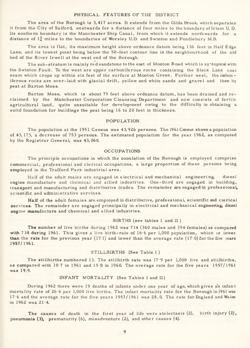 PHYSICAL FEATURES OF THE DISTRICT The area of the Borough is 3,417 acres. It extends from the GiIda Brook, which separates it from the City of Salford, westwards for a distance of four miles to the boundary of Irlam U. D. Its southern boundary is the Manchester Ship Canal, from which it extends northwards for a distance of if miles to the boundaries of Worsley U.D. and Swinton and Pendlebury M.B. The area is flat, its maximum height above ordnance datum being 136 feet in Half Edge Lane, and its lowest point being below the 50-feet contour line in the neighbourhood of the old bed of the River Irwell at the west end of the Borough. The sub-stratum is mainly red sandstone to the east of Monton Road which is syntopical with the Swinton Fault. To the west are upper carboniferous rocks containing the Slack Lane coal seam which crops up within six feet of the surface at Monton Green. Further west, the carbon- iferous rocks are over-laid with glacial drift, yellow and white sands and gravel and then by peat at Barton Moss. Barton Moss, which is about 75 feet above ordnance datum, has been drained and re- claimed by the Manchester Corporation Cleansing Department and now consists of fertile agricultural land, quite unsuitable for development owing to the difficulty in obtaining a solid foundation for buildings the peat being 16 to 20 feet in thickness. POPULATION The population at the 1951 Census was 43,926 persons. The 1961 Census shows a population of 43, 17 3, a decrease of 753 persons. The estimated population for the year 1962, as computed by the Registrar General, was 43,060. OCCUPATIONS The principle occupations in which the population of the Borough is employed comprise commercial, professional and clerical occupations, a large proportion of these persons being employed in the Trafford Park industrial area. Half of the adult males are engaged in electrical and mechanical engineering, diesel engine manufacture and chemical and allied industries. One-third are engaged in building, transport and manufacturing and distributive trades. The remainder are engaged in professional, scientific and administrative services. Half of the adult females are employed in distributive, professional, scientific and clerical services. The remainder are engaged principally in electrical and mechanical engineering, diesel engine manufacture and chemical and allied industries. BIRTHS (see tables I and II ) The number of live births during 1962 was 714 (360 males and 354 females) as compared with 7 38 during 1961. This gives a live birth-rate of 16*6 per 1,000 population, which is iowei than the rate for the previous year (17-1) and lower than the average rate (17-0) for the five years 1957/1961. STILLBIRTHS (See Table I ) The stillbirths numbered 13. The stillbirth rate was 17-9 per 1,000 live and stillbirths, as compared with 10 7 in 1961 and 15 0 in I960. The average rate for the five years 1957/1961 was 19:9. INFANT MORTALITY (See Tables I and II) During 1962 there were 19 deaths of infants under one year of age, which gives an infant mortality rate of 26 6 per 1,000 live births. The infant mortality rate for the Borough in 1961 was 17 6 and the average rate for the five years 1957/1961 was 28.0. The rate for England and Wales in 1962 waa 21*4. The causes of death in the first year of life were atelectasis (2), birth injury (2)^ pneumonia (3), prematurity (6), misadventure (2), and other causes (4).