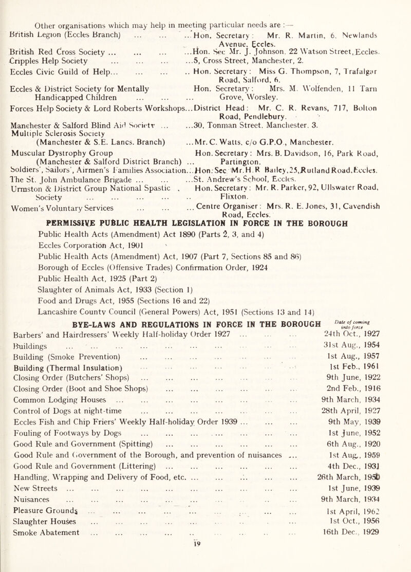Other organisations which may help in meeting particular needs are :— British Legion (Eccles Branch) ... ... ...Hon. Secretary: Mr. R. Marlin, 6, Newlands Avenue, Eccics. British Red Cross Society Hon. Sec Mr. J. Johnson. 22 Watson Street, Eccles. Cripples Help Society ... ... ... ...5, Cross Street, Manchester, 2. Eccles Civic Guild of Help Hon. Secretary: Miss G. Thompson, 7, Trafalgar Road, Salford, 6. Eccles & District Society for Mentally Hon. Secretary : Mrs. M. Wolfenden, 11 Tarn Handicapped Children ... ... ... Grove, Worsley. Forces Help Society & Lord Roberts Workshops... District Head: Mr. C. R. Revans, 717, Bolton Road, Pendlebury. Manchester & Salford Blind Aid Societr ... ...30. Tonman Street. Manchester. 3. Multiple Sclerosis Society (Manchester & S.E. Lancs. Branch) ... Mr. C. Watts, c/o G.P.O , Manchester. Muscular Dystrophy Group Hon. Secretary : Mrs. B. Davidson, 16, Park Road, (Manchester & Salford District Branch) ... Partington. Soldiers', Sailors', Airmen's 1 amilies Association.:.Hon;Sec Mr.H R Bailey,25,KullandRoad.Eccjcs. I'he St. John Ambulance Brigade ... ... ...St. Andrew's School, Eccles. Urraston & District Group National Spastic , Hon. Secretary : Mr. R. Parker, 92, Ullswater Road, Society ... ... ... ... .. Flixton. Women's Voluntary Services Centre Organiser: Mrs. R. E. Jones, 31, Cavendish Road, Eccles. PERMISSIVE PUBLIC HEALTH LEGISLATION IN FORCE IN THE BOROUGH Public Health Acts (Amendment) Act 1890 (Parts 2, 3, and 4) Eccles Corporation Act, 1901 Public Health Acts (Amendment) Act, 1907 (Part 7, Sections 85 and 86) Borough of Eccles (Offensive Trades) Confirmation Order, 1924 Public Health Act, 1925 (Part 2) Slaughter of Animals Act, 1933 (Section 1) Food and Drugs Act, 1955 (Sections 16 and 22) Lancashire County Council (General Powers) Act, 1951 (Sections 13 and 14) Barbers' and Hairdressers’ Weekly Half-holiday Order 1927 ... landings ... ... Building (Smoke Prevention) Building (Thermal Insulation) Closing Order (Butchers'Shops) Closing Order (Boot and Shoe Shops) Common Lodging Houses Control of Dogs at night-time Eccles Fish and Chip Friers' Weekly Half-holiday Order 1939 ... Fouling of Footways by Dogs ... ... Good Rule and Government (Spitting) Good Rule and (lOvernment of the Borough, and prevention of nuisances Good Rule and Government (Littering) Handling, Wrapping and Delivery of Food, etc. ... New Streets Nuisances _ -« «■ Pleasure Grounds Slaughter Houses Smoke Abatement a Dale of coming ™ into force 24th Oct., 1927 31st Aug., 1954 1st Aug., 1957 1st Feb., 1961 9th June, 1922 2nd Feb., 1916 9th March, 1934 28th April, 1927 9th May, 1939 1st June, 1952 6th Aug., 1920 1st Aug,., 1959 4th Dec., 193j 26th March, 195L 1st June, 1939 9th March, 1934 1st April, 1962 1st Oct., 1956 16th Dec., 1929