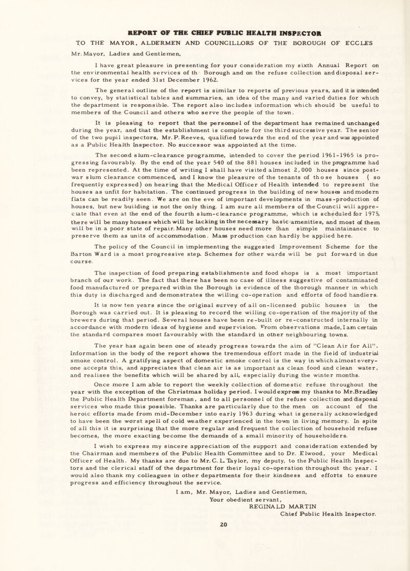 TO THE MAYOR, ALDERMEN AND COUNCILLORS OF THE BOROUGH OF ECCLES Mr. Mayor, Ladies and Gentlemen, I have great pleasure in presenting for your consideration my sixth Annual Report on the environmental health services of th' Borough and on the refuse collection and disposal ser- vices for the year ended 31st December 1962. The general outline of the report is similar to reports of previous years, and it is intended to convey, by statistical tables and summaries, an idea of the many and varied duties for which the department is responsible. The report also includes information which should be useful to members of the Council and others who serve the people of the town. It is pleasing to report that the personnel of the department has remained unchanged during the year, and that the establishment is complete for the third successive year. The senior of the two pupil inspjectors, Mr.P.Reeves, qualified towards the end,of the year and was appointed as a Public Health Insi>ector. No successor was appointed at the time. The second slum-clearance progranrime, intended to cover the period 1961-1965 is pro- gressing favourably. By the end of the year 540 of the 881 houses included in the programme had been represented. At the time of writing I shall have visited almost 2,000 houses since post- war slum clearance commenced, and I know the pleasure of the tenants of those houses ( so frequently expressed) on hearing that the Medical Officer of Health intended to represent the houses as unfit for habitation. The continued progress in the building of new houses andmodern flats can be readily seen. We are on the eve of important developments in mass-production of houses, but new building is not the only thing. I am sure all members of theCovincil will appre- ciate that even at the end of the fourth slum-clearance programme, which is scheduled for 1975, there will be many houses which will be lacking in the necessary basic'amenities, and most of them will be in a poor state of repair. Many other houses need more than simple maintainance to preserve them as units of accommodation. Mass production can hardly be applied here. The policy of the Council in implementing the suggested Improvement Scheme for the Barton Ward is a most progressive step. Schemes for other wards will be put forward in due course. The inspection of food prepjaring establishments and food shops is a most important branch of our work. The fact that there has been no case of illness suggestive of contaminated food manufactured or prepared within the Borough is evidence of the thorough manner in which this duty is discharged and demonstrates the willing co-operation and efforts of food handlers. It is now ten years since the original survey of all on-licensed public houses in the Borough was carried out. It is pleasing to record the willing co-operation of the majority of the brewers during that period. Several houses have been re-built or re-constructed internally in accordance with modern ideas of hygiene and supervision, f^rom observations made, I am certain the standard compares most favourably with the standard in other neighbouring towns. The year has again been one of steady progress towards the aim of Clean Air for All. Information in the body of the report shows the tremendous effort made in the field of industrial smoke control. A gratifying aspect of domestic smoke control is the way in which almost every- one accepts this, and appreciates that clean air is as important as clean food and clean water, and realises the benefits which will be shared by all, especially during the winter months. Once more I am able to report the weekly collection of domestic refuse throughout the year with the exception of the Christmas holiday period. I would express my thanks to Mr.Bradley the Public Health Department foreman, and to all personnel of the refuse collection and disposal services who made this possible. Thanks are particularly due to the men on account of the heroic efforts made from mid-December into early 1963 during what is generally acknowledged to have been the worst spell of cold weather experienced in the town in living memory. In spite of all this it is surprising that the more regular cind frequent the collection of household refuse becomes, the more exacting become the demands of a small minority of householders. I wish to express my sincere appreciation of the support and consideration extended by the Chairman and members of the Public Health Committee and to Dr. Elwood, your Medical Officer of Health. My thainks are due to Mr.C. L. Taylor, my deputy, to the Public Health Inspec- tors and the clerical staff of the department for their loyal co-operation throughout the year. I would also thank my colleagues in other departments for their kindness and effotts to ensure progress and efficiency throughout the service. I am, Mr. Mayor, Ladies and Gentlemen, Your obedient servant, REGINALD MARTIN Chief Public Health Inspector.