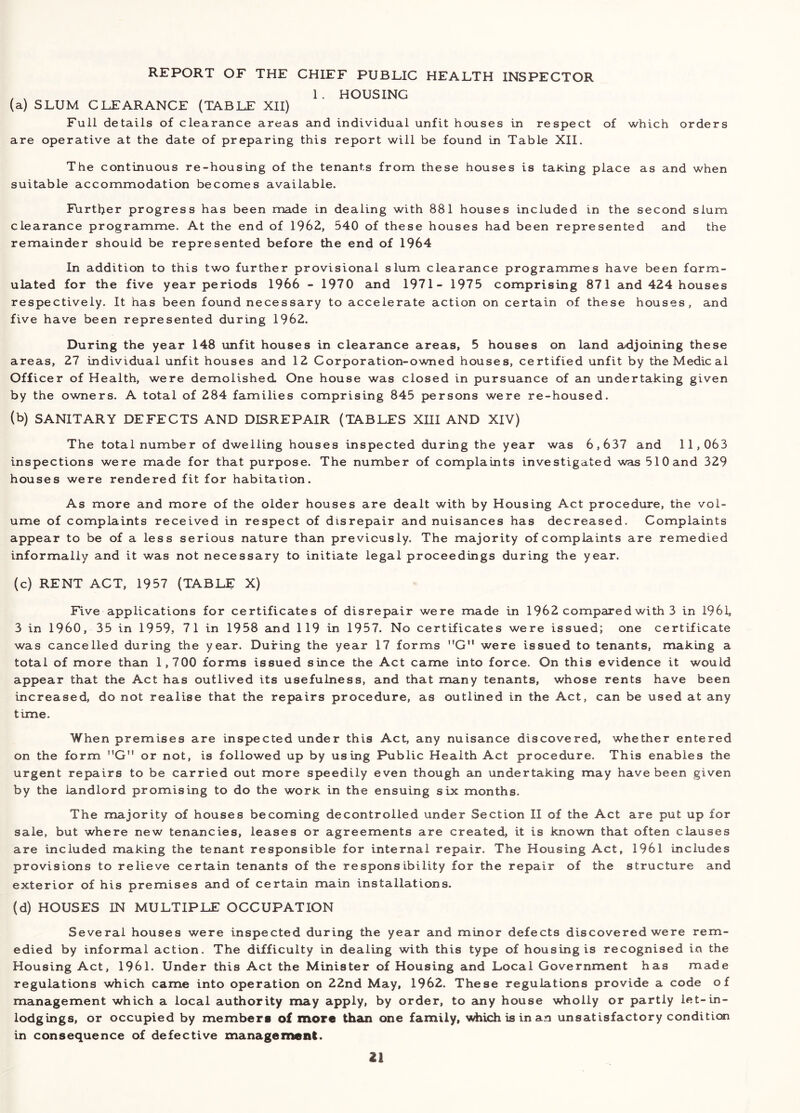 REPORT OF THE CHIEF PUBLIC HEALTH INSPECTOR , , 1. HOUSING (a) SLUM CLEARANCE (TABLE XII) Full details of clearance areas and individual unfit houses in respect of which orders are operative at the date of preparing this report will be found in Table XII. The continuous re-housing of the tenants from these houses is taKing place as and when suitable accommodation becomes available. Further progress has been made in dealing with 881 houses included in the second slum clearance programme. At the end of 1962, 540 of these houses had been represented and the remainder should be represented before the end of 1964 In addition to this two further provisional slum clearance programmes have been form- ulated for the five year periods 1966 - 1970 and 1971- 1975 comprising 871 and 424 houses respectively. It has been found necessary to accelerate action on certain of these houses, and five have been represented during 1962. During the year 148 unfit houses in clearcince areas, 5 houses on land adjoining these areas, 27 individual unfit houses and 12 Corporation-owned houses, certified unfit by the Medical Officer of Health, were demolished One house was closed in pursuance of an undertaking given by the owners. A total of 284 families comprising 845 persons were re-housed. (b) SANITARY DEFECTS AND DISREPAIR (TABLES Xm AND XIV) The total number of dwelling houses inspected during the year was 6,637 and 11,063 inspections were made for that purpose. The number of complaints investigated was 510 and 329 houses were rendered fit for habitation. As more and more of the older houses are dealt with by Housing Act procedure, the vol- ume of complaints received in respect of disrepair and nuisances has decreased. Complaints appear to be of a less serious nature than previously. The majority of complaints are remedied informally and it was not necessary to initiate legal proceedings during the year. (c) RENT ACT, 1957 (TABLE X) Five applications for certificates of disrepair were made in 1962 compared with 3 in 1961, 3 in I960, 35 in 1959, 71 in 1958 and 119 in 1957. No certificates were issued; one certificate was cancelled during the year. During the year 17 forms G” were issued to tenants, making a total of more than 1,700 forms issued since the Act came into force. On this evidence it would appear that the Act has outlived its usefulness, and that many tenants, whose rents have been increased, do not realise that the repairs procedure, as outlined in the Act, can be used at any time. When premises are inspected under this Act, any nuisance discovered, whether entered on the form G” or not, is followed up by using Public Health Act procedure. This enables the urgent repairs to be carried out more speedily even though an undertaking may have been given by the landlord promising to do the work in the ensuing six months. The majority of houses becoming decontrolled under Section II of the Act are put up for sale, but where new tenancies, leases or agreements are created, it is known that often clauses are included making the tenant responsible for internal repair. The Housing Act, 1961 includes provisions to relieve certain tenants of the responsibility for the repair of the structure and exterior of his premises and of certain main installations. (d) HOUSES IN MULTIPLE OCCUPATION Several houses were inspected during the year and minor defects discovered were rem- edied by informal action. The difficulty in dealing with this type of housing is recognised in the Housing Act, 1961. Under this Act the Minister of Housing and Local Government has made regulations which came into operation on 22nd May, 1962. These regulations provide a code of management which a local authority may apply, by order, to any house wholly or partly let-in- lodgings, or occupied by members of more than one family, which is in an unsatisfactory condition in consequence of defective managemenl.