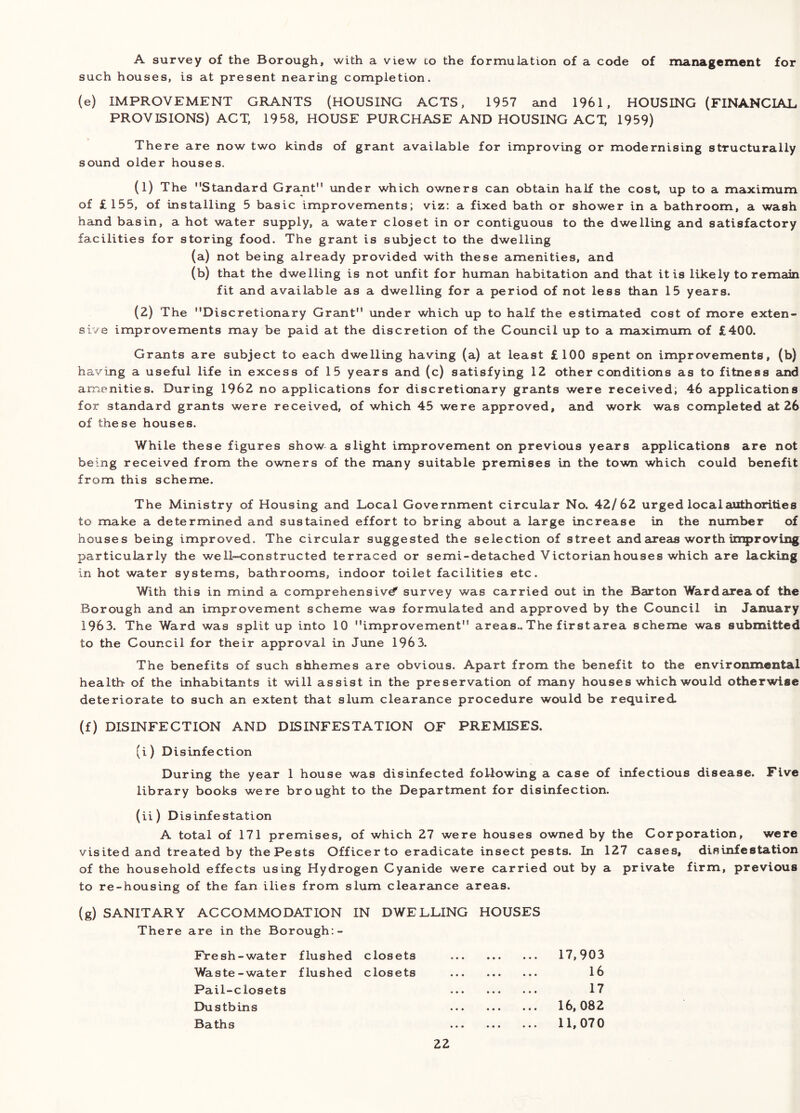 A survey of the Borough, with a view co the formulation of a code of management for such houses, is at present nearing completion. (e) IMPROVEMENT GRANTS (HOUSING ACTS, 1957 and 1961, HOUSING (FINANCIAL PROVISIONS) ACT, 1958, HOUSE PURCHASE AND HOUSING ACX 1959) There are now two kinds of grant available for improving or modernising structurally sound older houses. (1) The Standard Grant under which owners can obtain half the cost, up to a maximum of £155, of installing 5 basic improvements; viz: a fixed bath or shower in a bathroom, a wash hand basin, a hot water supply, a water closet in or contiguous to the dwelling and satisfactory facilities for storing food. The grant is subject to the dwelling (a) not being already provided with these amenities, and (b) that the dwelling is not unfit for human habitation and that it is likely to remeiin fit and available as a dwelling for a period of not less than 15 years. (2) The Discretionary Grant under which up to half the estimated cost of more exten- sive improvements may be paid at the discretion of the Council up to a maximum of £400. Grants are subject to each dwelling having (a) at least £100 spent on improvements, (b) having a useful life in excess of 15 years and (c) satisfying 12 other conditions as to fitness and amenities. During 1962 no applications for discretionary grants were received; 46 applications for standard grants were received, of which 45 were approved, and work was completed at 26 of these houses. While these figures show a slight improvement on previous years applications are not being received from the owners of the many suitable premises in the town which could benefit from this scheme. The Ministry of Housing and Local Government circular No. 42/62 urged local authorities to make a determined and sustained effort to bring about a large increase in the number of houses being improved. The circular suggested the selection of street andaureas worth improving particularly the well-constructed terraced or semi-detached Victorian houses which are lacking in hot water systems, bathrooms, indoor toilet facilities etc. With this in mind a comprehensive^ survey was carried out in the Barton Ward area of the Borough and an improvement scheme was formulated and approved by the Council in January 1963. The Ward was split up into 10 improvement areas.. The first area scheme was submitted to the Council for their approval in June 1963. The benefits of such shhemes are obvious. Apart from the benefit to the environmental health of the inhabitants it will assist in the preservation of many houses which would otherwise deteriorate to such an extent that slum clearance procedure would be required. (f) DISINFECTION AND DISINFESTATION OF PREMISES. (i) Disinfection During the year 1 house was disinfected following a case of infectious disease. Five library books were brought to the Department for disinfection. (ii) Disinfestation A total of 171 premises, of which 27 were houses owned by the Corporation, were visited and treated by the Pests Officer to eradicate insect pests. In 127 cases, disuifestation of the household effects using Hydrogen Cyanide were carried out by a private firm, previous to re-housing of the fan ilies from slum clearance areas. (g) SANITARY ACCOMMODATION IN DWELLING HOUSES There are in the Borough:- Fresh-water flushed closets 17,903 Waste - water flushed closets ... ... ... l6 Pail-closets ... ... ... 17 Dustbins 16,082 Baths 11,070