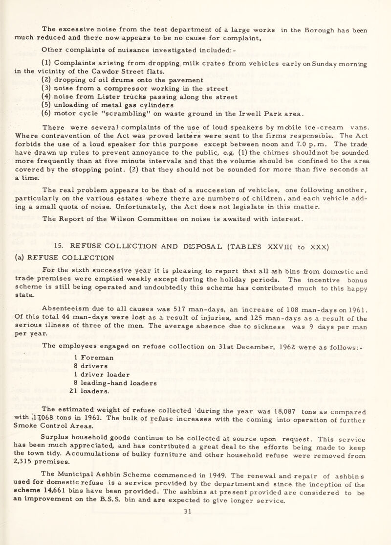 The excessive noise from the test department of a large works in the Borough has been much reduced and there now appears to be no cause for complaint. Other complaints of nuisance investigated included:- (1) Complaints arising from dropping, milk crates from vehicles early on Sunday morning in the vicinity of the Cawdor Street flats. (2) dropping of oil drums onto the pavement (3) noise from a compressor working in the street (4) noise from Lister trucks passing along the street (5) unloading of metal gas cylinders (6) motor cycle scrambling on waste ground in the Irwell Park area. There were several complaints of the use of loud speakers by mobile ice-cream vans. Where contravention of the Act was proved letters were sent to the firms responsible. The Act forbids the use of a loud speaker for this purpose except between noon and 7.0 p.m. The trade have drawn up rules to prevent annoyance to the public, e.g. (l)the chimes shouldnot be sounded more frequently than at five minute intervals and that the volume should be confined to the area covered by the stopping point. (2) that they should not be sounded for more than five seconds at a time. The real problem appears to be that of a succession of vehicles, one following another, particularly on the various estates where there are numbers of children, and each vehicle add- ing a small quota of noise. Unfortunately, the Act does not legislate in this matter. The Report of the Wilson Committee on noise is awaited with interest. 15. REFUSE COLLECTION AND DISPOSAL (TABLES XXVIII to XXX) (a) REFUSE COLLECTION For the sixth successive year it is pleasing to report that all ash bins from domestic and trade premises were emptied weekly except during the holiday periods. The incentive bonus scheme is still being operated and undoubtedly this scheme has contributed much to this happy state. Absenteeism due to all causes was 517 man-days, an increase of 108 man-days on 1961. Of this total 44 man-days were lost as a result of injuries, and 125 man-days as a result of the serious illness of three of the men. The average absence due to sickness was 9 days per man per year. The employees engaged on refuse collection on 31st December, 1962 were as follows:- 1 Foreman 8 drivers 1 driver loader 8 leading-hand loaders 21 loaders. The estimated weight of refuse collected during the year was 18,087 tons as compared with ,17068 tons in 1961. The bulk of refuse increases with the coming into operation of further Smoke Control Areas. Surplus household goods continue to be collected at source upon request. This service has been much appreciated, and has contributed a great deal to the efforts being made to keep the town tidy. Accumulations of bulky furniture and other household refuse were removed from 2,315 premises. The Municipal Ashbin Scheme commenced in 1949. The renewal and repair of ashbin s used for domestic refuse is a service provided by the department and since the inception of the scheme 14,661 bins have been provided. The ashbins at present provided are considered to be an improvement on the B.S.S. bin and are expected to give longer service.
