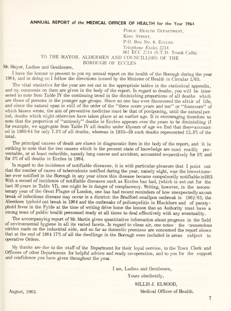 Public Health Department, King Street, P.O. Box No. 6, Eccles. Telephone Eccles 2214. 061 ECC 2214 (S.T.D. Trunk Calls). TO THE MAYOR, ALDERMEN AND COUNCILLORS OF THE BOROUGH OF ECCLES Mr. Mayor, Ladies and Gentlemen, I have the honour to present to you my annual report on the health of the Borough during the year 1964, and in doing so 1 follow the directions issued by the Minister of Health in Circular 1/65. The vital statistics for the year are set out in the appropriate tables in the statistical appendix, and my comments on them are given in the body of the report. In regard to deaths, you will be inter- ested to note from Table IV the continuing trend iij the diminishing proportions of all deaths which are those of persons in the younger age-groups. Since no one has ever discovered the elixir of life, and since the natural span is still of the order of the “three score years and ten” or “fourscore” of which Moses wrote, the aim of preventive medicine must be that of postponing, until the natural per- iod, deaths which might otherwise have taken place at an earlier age. It is encouraging therefore to note that the proportion of “untimely” deaths in Eccles appears over the years to be diminishing if for example, we aggregate from Table IV all deaths under 45years of age we find that thes^^accountr ed in 1960-64 for only 7.5% of all deaths, whereas in 1935'-39 such deaths represented 22.3% of the total. The principal causes of death are shown in diagramatic form in the body of the report, and it is striking to note that the two causes which in the present state of knowledge are most readily pre- ventable, or at least reducible, namely lung cancer and accident, accounted respectively for 5% and for 3% of all deaths in Eccles in 1964. In regard to the incidence of notifiable diseases, it is with particular pleasure that I point out that the number of cases of tuberculosis notified during the year, namely eight, was the lowestnum- ber ever notified in the Borough in any year since this disease tecame compulsorily notifiable inl913 With a record of incidence of notifiable diseases such as Eccles has had, (which is set out for the last 30 years in Table VI), one might be in danger of complacency. Writing, however, in the tercen- tenary year of the Great Plague of London, one has had recent reminders of how unexpectedly an out- break of infectious disease may occur in a district: the Bradford smallpox outbreak in 1962/63, the Aberdeen typhoid out break in 1964 and the outbreaks of poliomyelitis in Blackburn and of paraty- phoid fever in the Fylde at the time of writing drive home the lesson that an Authority must have a strong team of public health personnel ready at all times to deal effectively with any eventuality. The accompanying report of Mr. Martin gives quantitative information about progress in the field of environmental hygiene in all its varied facets. In regard to clean air, one notes ' the ! tremendous strides made on the industrial side, and so far as domestic premises are concerned the report shows that at the end of 1964 17% of all the dwellings in the Borough were included in areas subject to operative Orders. My thanks are due to the staff of the Department for their loyal service, to the Town Clerk and Officers of other Departments for helpful advice and ready co-operation, and to you for the support and confidence you have given throughout the year. I am. Ladies and Gentlemen, Yours obediently, WILLIS J. ELWOOD, August, 1965. Medical Officer of Health.