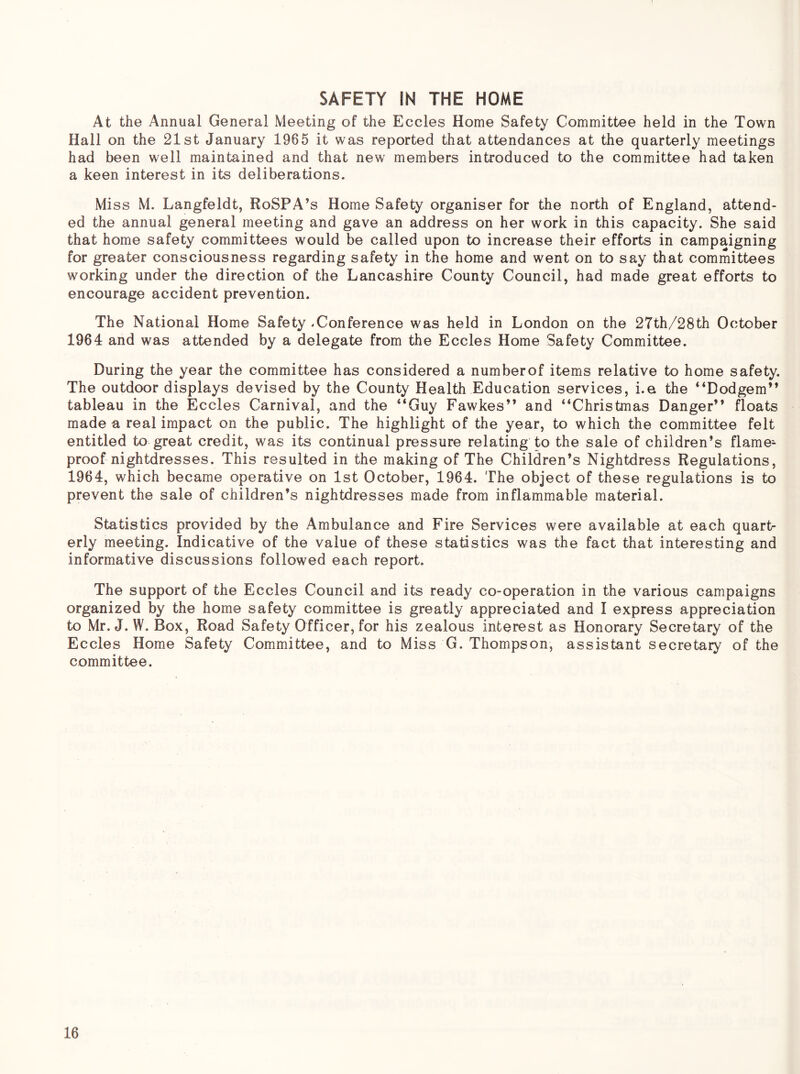 SAFETY IN THE HOME At the Annual General Meeting of the Eccles Home Safety Committee held in the Town Hall on the 21st January 1965 it was reported that attendances at the quarterly meetings had been well maintained and that new members introduced to the committee had taken a keen interest in its deliberations. Miss M. Langfeldt, RoSPA’s Home Safety organiser for the north of England, attend- ed the annual general meeting and gave an address on her work in this capacity. She said that home safety committees would be called upon to increase their efforts in campaigning for greater consciousness regarding safety in the home and went on to say that committees working under the direction of the Lancashire County Council, had made great efforts to encourage accident prevention. The National Home Safety - Conference was held in London on the 27th/28th October 1964 and was attended by a delegate from the Eccles Home Safety Committee. During the year the committee has considered a numberof items relative to home safety. The outdoor displays devised by the County Health Education services, i.e the “Dodgem” tableau in the Eccles Carnival, and the “Guy Fawkes” and “Christmas Danger” floats made a real impact on the public. The highlight of the year, to which the committee felt entitled to great credit, was its continual pressure relating to the sale of children’s flame- proof nightdresses. This resulted in the making of The Children’s Nightdress Regulations, 1964, which became operative on 1st October, 1964. The object of these regulations is to prevent the sale of children’s nightdresses made from inflammable material. Statistics provided by the Ambulance and Fire Services were available at each quart- erly meeting. Indicative of the value of these statistics was the fact that interesting and informative discussions followed each report. The support of the Eccles Council and its ready co-operation in the various campaigns organized by the home safety committee is greatly appreciated and I express appreciation to Mr. J. W. Box, Road Safety Officer, for his zealous interest as Honorary Secretary of the Eccles Home Safety Committee, and to Miss G. Thompson, assistant secretary of the committee.
