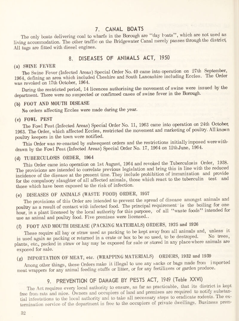 7. CANAL BOATS The only boats delivering coal to wharfs in the Borough are “day boats which are not used as living accommodation. The other traffic on the Bridgewater Canal merely passes through the district All tugs are fitted with diesel engines. 8. DISEASES OF ANIMALS ACT, 1950 (a) SWINE FEVER The Swine Fever (Infected Areas) Special Order No. 49 came into operation on 27th September, 1964, defining an area which included Cheshire and South Lancashire including Eccles. The Order was revoked on 17th October, 1964. During the restricted period, 14 licences authorising the movement of swine were issued by the department. There were no suspected or confirmed cases of swine fever in the Borough. (b) FOOT AJMD MOUTH DISEASE No orders affecting Eccles were made during the year. (c) FOWL PEST The Fowl Pest (Infected Areas) Special Order No. 11, 1963 came into operation on 24th Octobei; 1963. The Order, which affected Eccles, restricted the movement and marketing of poultry. All known poultry keepers in the town were notified. This Order was re-enacted by subsequent orders and the restrictions initially imposed were with- drawn by the Fowl Pest (Infected Areas) Special Order No. 17, 1964 on 12th June, 1964. (d) TUBERCULOSIS ORDER, 1964 This Order came into operation on 1st August, 1964 and revoked the Tuberculosis Order, 1938. The provisions are intended to correlate previous legislation and bring this in line with the reduced incidence of the disease at the present time. They include prohibition of immunization and provide for the compulsory slaughter of all affected animals, those which react to the tuberculin test and those which have been exposed to the risk of infection. (e) DISEASES OF ANIMALS (WASTE FOOD) ORDER, 1957 The provisions of this Order are intended to prevent the spread of disease amongst animals and poultry as a result of contact with infected food. The principal requirement - is the boiling ^ one hour, in a plant licensed by the local authority for this purpose, of all “waste foods” intended for use as animal and poultry food. Five premises were licensed.. (f) FOOT AND MOUTH DISEASE (PACKING MATERIALS) ORDERS, 1925 and 1926 These require all hay or straw used as packing to be kept away from all animals and, unless it is used again as packing or returned in a crate or box to be so used, to be destroyed. No trees, plants, etc., packed in straw or hay may be exposed for sale or stored in any place where animals are exposed for sale. (g) IMPORTATION OF MEAT, etc. (WRAPPING MATERIALS) ORDERS, 1932 and 1939 Among other things, these Orders make it illegal to use any sacks or bags made froni importeo meat wrappers for any animal feeding stuffs or litter, or for any fertilizers or garden produce. 9. PREVENTION OF DAMAGE BY PESTS ACT, 1949 (Table XXV!) The Act requires every local authority to ensure, as far as practicable, that its district is kept free from rats and mice. Owners and occupiers of land and premises are required to notify substan- tial infestations to the local authority and to take all necessary steps to eradicate rodents. The ex- termination service of the department is free to the occupiers of private dwellings. Business prem-