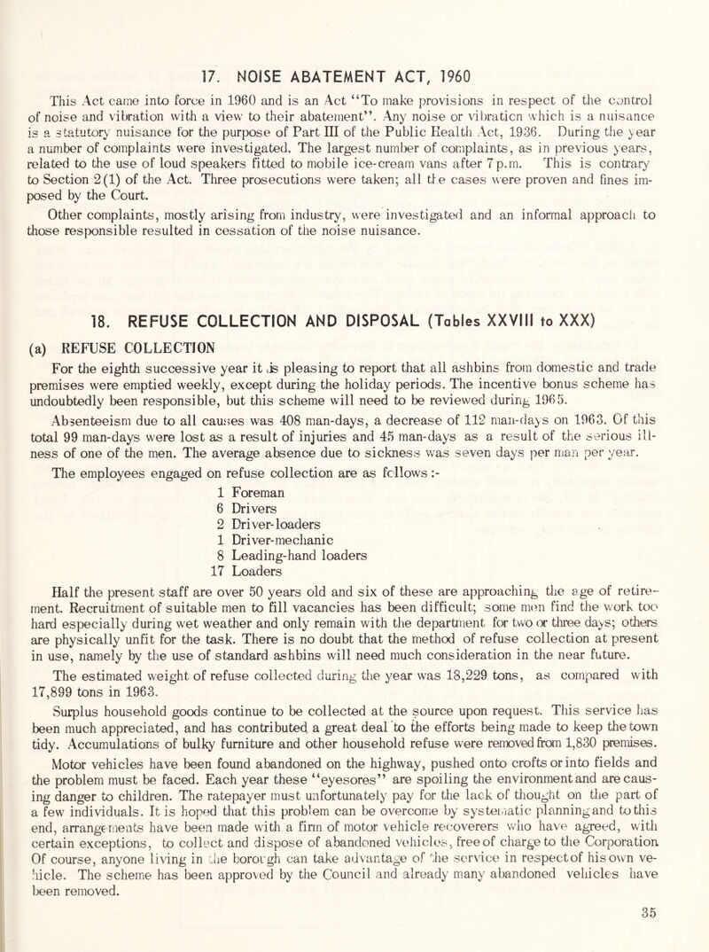 17. NOISE ABATEMENT ACT, 1960 This Act came into force in 1960 and is an Act “To make provisions in respect of the control of noise and vibration with a view to their abatement”. Any noise or \dbraticn which is a nuisance is a statutory nuisance for the purpose of Part III of the Public Health Act, 1936. During the year a number of complaints were investigated. The largest number of complaints, as in previous years, related to the use of loud speakers fitted to mobile ice-cream vans after 7 p.rn. This is contrary to Section 2(1) of the Act. Three prosecutions were taken; all the cases were proven and fines im- posed by the Court. Other complaints, mostly arising from industry, were investigated and an informal approach to those responsible resulted in cessation of the noise nuisance. 18. REFUSE COLLECTION AND DISPOSAL (Tables XXVIII to XXX) (a) REFUSE COLLECTION For the eighth successive year it lis pleasing to report that all ashbins from domestic and trade premises were emptied weekly, except during the holiday periods. The incentive bonus scheme has undoubtedly been responsible, but this scheme will need to be reviewed during 1965. Absenteeism due to all causes was 408 man-days, a decrease of 112 man-days on 1963. Of this total 99 man-days were lost as a result of injuries and 45 man-days as a result of the serious ill- ness of one of the men. The average absence due to sickness was seven days per man per year. The employees engaged on refuse collection are as fellows 1 Foreman 6 Drivers 2 Driver-loaders 1 Driver-mechanic 8 Leading-hand loaders 17 Loaders Half the present staff are over 50 years old and six of these are approaching the age of retire- ment. Recruitment of suitable men to fill vacancies has been difficult; some nuui find the v/ork too hard especially during wet weather and only remain with the department for two (X tliree days; others are physically unfit for the task. There is no doubt that the method of refuse collection at present in use, namely by the use of standard ashbins will need much consideration in the near future. The estimated weight of refuse collected during the year was 18,229 tons, as compared with 17,899 tons in 1963. Surplus household goods continue to be collected at the source upon request. This service has been much appreciated, and has contributed, a great deal to the efforts being made to keep the town tidy. Accumulations of bulky furniture and other household refuse were removed from 1,830 premises. Motor vehicles have been found abandoned on the highway, pushed onto crofts or into fields and the problem must be faced. Each year these “eyesores” are spoiling the environment and are caus- ing danger to children. The ratepayer must unfortunately pay for the lack of thought on the part of a few individuals. It is hoped that this problem can be overcome by systematic planning and to this end, arrangements have been made with a firm of motor vehicle recoverers who have agreed, with certain exceptions, to collect and dispose of abandoned vehicles, free of charge to the Corporation Of course, anyone living in die borough can take advantage of the service in respectof his own ve- hicle. The scheme has been approved by the Council and already m.any abandoned vehicles have been removed.