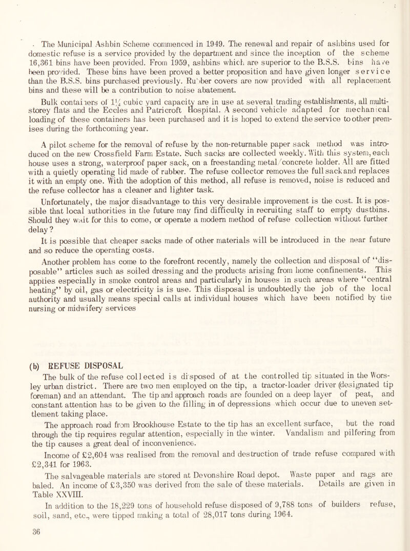- The Municipal Ashbin Scheme commenced in 1949. The renewal and repair of aslibins used for domestic refuse is a service provided by the department and since the inception of the scheme 16,361 bins have been provided. From 1959, ashbins which are superior to the B.S.S. bins ha/e lieen pro’dded. These bins have been proved a better proposition and have given longer service than the B.S.S. bins purchased previously. Ru' tber covers are now provided with all replacement bins and these will be a contribution to noise abatement. Bulk containers ol 1]^ cubic yard capacity are in use at several trading establishments, all multi- storey flats and the Eccles and Patricroft Hospital. A second vehicle adapted for mechanical loading of these containers has been purchased and it is hoped to extend the service toother prem- ises during the forthcoming year. A pilot scheme for the removal of refuse by the non-returnable paper sack method was intro- duced on the new Crossfield Farm Estate. Such sacks are collected weekly. With this system, eacli house uses a strong, waterproof paper sack, on a freestanding metal/concrete holder. All are fitted v/ith a quietly operating lid made of rubber. The refuse collector removes the full sack and replaces it with an empty one. With the adoption of this method, all refuse is removed, noise is reduced and the refuse collector has a cleaner and lighter task. Unfortunately, the major disadvantage to this very desirable improvement is the cost. It is pos- sible that local authorities in tJie future may find difficulty in recruiting staff to empty dustbins. Should they wait for this to come, or operate a modem method of refuse collection without further delay ? It is possible that cheaper sacks made of other materials will be introduced in the near future and so reduce the operating costs. Another problem has come to the forefront recently, namely the collection and disposal of “dis- posable” articles such as soiled dressing and the products arising from home confinements. This applies especially in smoke control areas and particularly in houses in such areas where “central heating” by oil, gas or electricity is is use. This disposal is undoubtedly the job of the local authority and usually means special calls at individual houses which have beeii notified by the nursing or midwifery services (b) REFUSE DISPOSAL The bulk of the refuse collected is disposed of at the controlled tip situated in the Wors- ley urban district. There are two men employed on the tip, a tractor-loader driver (designated tip foreman) and an attendant. The tip and approach roads are founded on a deep layer of peat, and constant attention has to be given to the filling in of depressions which occur due to uneven set- tlement taking place. The approach road from Brookliouse Estate to the tip has an excellent surface, but the road through the tip requires regular attention, especially in the winter. Vandalism and pilfering from the tip causes a great deal of inconvenience. Income of £2,604 was realised from the removal and destruction of trade refuse compared with £2,341 for 1963. The salvageable materials are stored at Devonshire Road depot. Waste paper and rags are baled. An income of £3,350 was derived from the sale of these materials. Details are given in Table XXVIII. In addition to the 18,229 tons of household refuse disposed of 9,788 tons of builders refuse, soil, sand, etc., were tipped making a total of 28,017 tons during 1964.