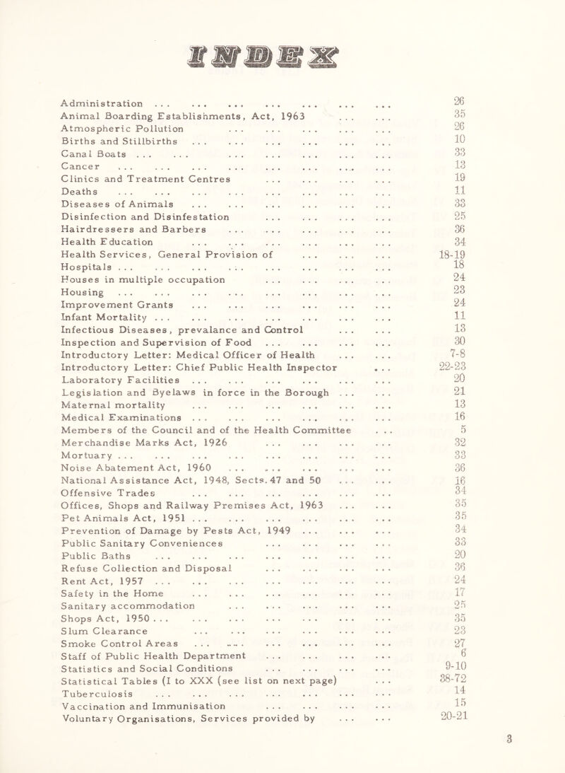 Administration ... ... ... ... Animal Boarding Establishments, Act, 1963 Atmospheric Pollution . . Births and Stillbirths ... Canal Boats ... ... Cancer ... ... ... Clinics and Treatment Centres 13eaths ... ... ... .. Diseases of Animals ... Disinfection and Disinfestation Hairdressers and Barbers . . Health Education ... Health Services, General Provision of Hospitals ... ... ... , Houses in multiple occupation Housing ... ... ... Improvement Grants ... Infant Mortality ... ... Infectious Diseases, prevalance and Control Inspection and Supervision of Food ... ... Introductory Letter: Medical Officer of Health Introductory Letter: Chief Public Health Inspector Laboratory Facilities ... ... ... ... Legislation and Byelaws in force in the Borough Maternal mortality ... Medical Examinations ... Members of the Council and of the He Merchandise Marks Act, 1926 Mortuary ... ... ... ... Noise Abatement Act, I960 . . . National Assistance Act, 1948, Sects Offensive Trades ... ... Offices, Shops and Railway Premises Pet Animals Act, 1951 ... ... Prevention of Damage by Pests Act, Public Sanitary Conveniences Public Baths ... ... ... Refuse Collection and Disposal Rent Act, 1957 ... ... Safety in the Home ... Sanitary accommodation Shops Act, 1950 ... ... Slum Clearance ... Smoke Control Areas Staff of Public Health Department Statistics and Social Conditions Statistical Tables (I to XXX (see list Tuberculosis ... ... ... Vaccination and Immunisation Voluntary Organisations, Services provided by alth Committe 47 and 50 Act, 1963 1949 on next page) 26 35 26 10 33 13 19 11 33 25 36 34 18-19 18 24 23 24 11 13 30 7-8 22-23 20 21 13 16 5 32 33 36 16 34 35 36 34 33 20 36 24 17 25 35 23 27 6 9-10 38-72 14 15 20-21