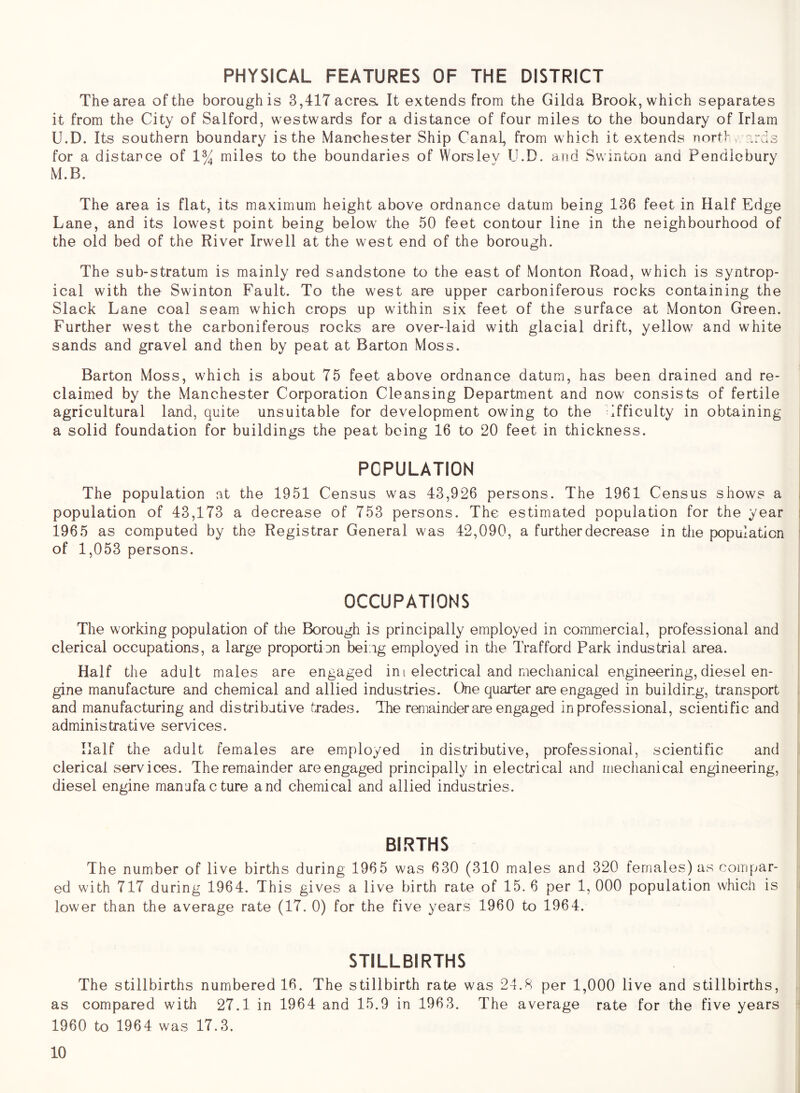 PHYSICAL FEATURES OF THE DISTRICT The area of the borough is 3,417 acres. It extends from the Gilda Brook, which separates it from the City of Salford, westwards for a distance of four miles to the boundary of Irlam U.D. Its southern boundary is the Manchester Ship Canal, from which it extends nort> . r.rds for a distance of 1% miles to the boundaries of Worslev U.D. and Swinton and Pendlebury M.B. The area is flat, its maximum height above ordnance datum being 136 feet in Half Edge Lane, and its lowest point being below the 50 feet contour line in the neighbourhood of the old bed of the River Irwell at the west end of the borough. The sub-stratum is mainly red sandstone to the east of Monton Road, which is syntrop- ical with the Swinton Fault. To the west are upper carboniferous rocks containing the Slack Lane coal seam which crops up within six feet of the surface at Monton Green. Further west the carboniferous rocks are over-laid with glacial drift, yellow and white sands and gravel and then by peat at Barton Moss. Barton Moss, which is about 75 feet above ordnance datura, has been drained and re- claimed by the Manchester Corporation Cleansing Department and now consists of fertile agricultural land, quite unsuitable for development owing to the ifficulty in obtaining a solid foundation for buildings the peat being 16 to 20 feet in thickness. POPULATION The population at the 1951 Census was 43,926 persons. The 1961 Census shows a population of 43,173 a decrease of 753 persons. The estimated population for the year 1965 as computed by the Registrar General was 42,090, a further decrease in the population of 1,053 persons. OCCUPATIONS The working population of the Borough is principally employed in commercial, professional and clerical occupations, a large proportion being employed in the Trafford Park industrial area. Half the adult males are engaged ini electrical and mechanical engineering,diesel en- gine manufacture and chemical and allied industries. One quarter are engaged in building, transport and manufacturing and distributive trades. The remainder are engaged in professional, scientific and administrative services. Half the adult females are employed in distributive, professional, scientific and clerical services. The remainder are engaged principally in electrical and mechanical engineering, diesel engine manufacture and chemical and allied industries. BIRTHS The number of live births during 1965 was 630 (310 males and 320 females) as compar- ed with 717 during 1964. This gives a live birth rate of 15. 6 per 1, 000 population which is lower than the average rate (17. 0) for the five years 1960 to 1964. STILLBIRTHS The stillbirths numbered 16. The stillbirth rate was 24.8 per 1,000 live and stillbirths, as compared with 27.1 in 1964 and 15.9 in 1963. The average rate for the five years 1960 to 1964 was 17.3.