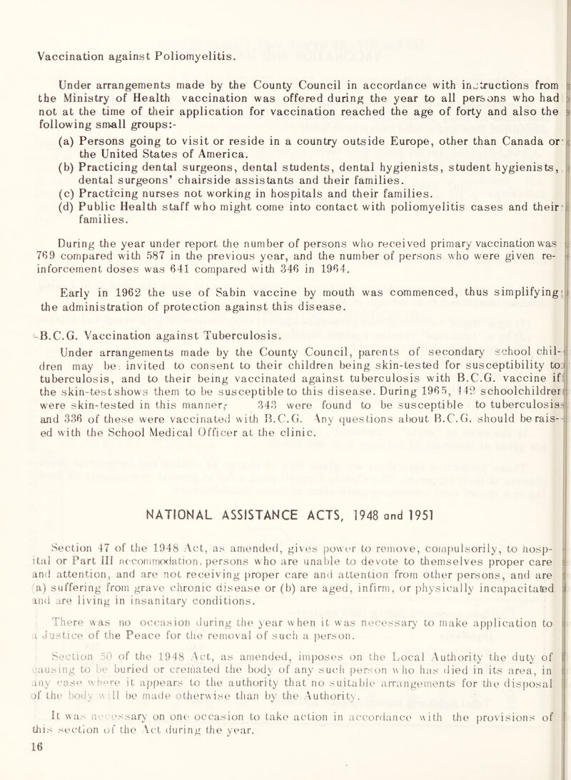 Vaccination against Poliomyelitis. Under arrangements made by the County Council in accordance with injtructions from ri the Ministry of Health vaccination was offered during the year to all persons who had : not at the time of their application for vaccination reached the age of forty and also the -j following small groups:- (a) Persons going to visit or reside in a country outside Europe, other than Canada orM-c the United States of America. (b) Practicing dental surgeons, dental students, dental hygienists, student hygienists, ? dental surgeons’ chairside assistants and their families. (c) Practicing nurses not working in hospitals and their families. (d) Public Health staff who might come into contact with poliomyelitis cases and their*i families. During the year under report the number of persons who received primary vaccination was !.• 769 compared with 587 in the previous year, and the number of persons who were given re- I? inforcernent doses was 641 compared with 346 in 1964. I Early in 1962 the use of Sabin vaccine by mouth was commenced, thus simplifying;? the administration of protection against this disease. - B.C.G. Vaccination against Tuberculosis. Under arrangements made by the County Council, parents of secondary school chil-J dren may be. invited to consent to their children being skin-tested for susceptibility toT tuberculosis, and to their being vaccinated against tuberculosis with B.C.G. vaccine ifi: the skin-test shows them to be susceptible to this disease. During 1965, 442 schoolchildren: were skin-tested in this manner,' 343 were found to be susceptible to tuberculosis-J and 336 of these were vaccinated with B.C.G. Any questions al)out B.C.G. should berais- j: ed with the School Medical Officer at the clinic. NATIONAL ASSISTANCE ACTS, 1948 and 1951 Section 47 of the 1948 Act, as amended, gives powcu- to remove, compulsorily, to liosp- ■ ital or Part III accommo(iation, persons who are unable to devote to themselves proper care • and attention, and are not receiving proper care and attention from other persons, and are i a) suffering from grave chronic aisease or (b) are aged, infirm, or physically incapacitated i and are living in insanitary conditions. There was no occasion during the year when it was necessary to make application to ) i Justice of the Peace for the removal of such a person. Section 50 of the 1948 Act, as amended, imposes on the Local Authority the duty of \\ causing to be buried or cremated the body of any such person who has died in its area, in i! any cas'c wh-^re it appears to the authority that no suitable arrangements for the disfiosal Ij of th(» body a T1 be made otherwise than by the Authority. tiiis section of the Act during the year.