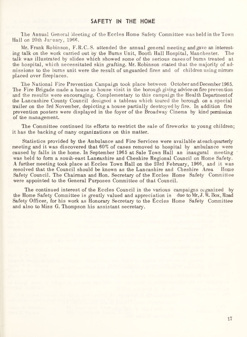 SAFETY IN THE HOME The Annual General Meeting of the Eccles Home Safety Committee was held in the Town Hail on 20th Jaruary, 1966. Mr. Frank Robinson, F.R.C..S. attended the annual general meeting and gave an interest- ing talk on the work carried out by the Burns Unit, Booth Hall Hospital, Manchester. The talk was illustrated by slides which showed some of the serious cases of bums treated at the hospital, which necessitated skin grafting. Mr. Robinson stated that the majority of ad- missions to the burns unit were the result of unguarded fires and of children using mirrors placed over fireplaces. The National Fire Prevention Campaign took place between October and December 1965. The Fire Brigade made a house to house visit in the borough giving advice on fire prevention and the results were encouraging. Complementary to this campaign the Health Departmentof the Lancashire County Council designed a tableau which toured the borough on a special trailer on the 3rd November, depicting a house partially destroyed by fire. In addition fire prevention posters were displayed in the foyer of the Broadway Cinema by kind permission of the management. The Committee continued its efforts to restrict the sale of fireworks to young children; it has the backing of many organizations on this matter. Statistics provided by the Ambulance and Fire Services were available at each quarterly meeting and it was discovered that 60% of cases removed to hospital by ambulance were caused by falls in the home. In September 1965 at Sale Town Hall an inaugural meeting was held to form a south-east Lancashire and Cheshire Regional Council on Home Safety. A further meeting took place at Eccles Town Hall on the 23rd February, 1966, and it was resolved that the Council should be known as the Lancashire and Cheshire Area Home Safety Council. The Chairman and Hon. Secretary of the Eccles Home Safety Committee were appointed to the General Purposes Committee of that Council. The continued interest of the Eccles Council in the various campaigns organized by the Home Safety Committee is greatly valued and appreciation is due to Mr, J. W, Box, Road Safety Officer, for his work as Honorary Secretary to the Eccles Home Safety Com.mittee and also to Miss G. Thompson his assistant secretary. IT