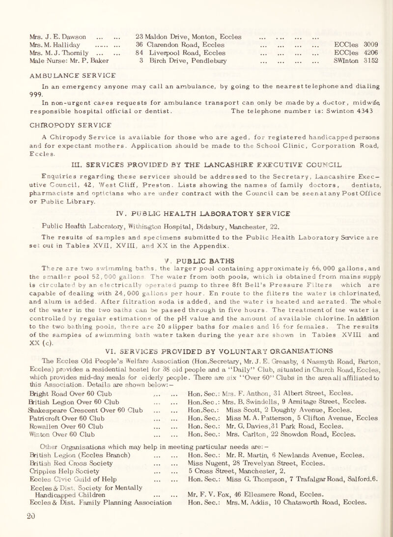 Mrs. J. E. Dawson Mrs. M. Hal liday Mrs. M. J. Thomily ... Male Nurse: Mr. P. Baker 23 Maldon Drive, Mon ton, Eccles 36 Clarendon Road, Eccles 84 Liverpool Road, Eccles 3 Birch Drive, Pen die bury ECCles 3009 ECCles 4206 SWInton 3152 AMBULANCE SERVICE In an emergency anyone may call an ambulance, by going to the nearest telephone and dialing 999. In non-urgent cases requests for ambulance transport can only be made by a doctor, midwife^ responsible hospital official or dentist. The telephone number is: Swinton 4343 CHIROPODY SERVICE A Chiropody Service is available for those who are aged, for registered handicapped persons and for expectant mothers. Application should be made to the School Clinic, Corporation Road, E ccles. III. SERVICES PROVIDED BY THE LANCASHIRE EXECUTIVE COUNCIL Enquiries regarding these services should be addressed to the Secretary, Lancashire Exec- utive Council, 42 5 West Cliff, Preston. Lists showing the names of family doctors, dentists, pharmacists and opticians who are under contract with the Council can be seen at any Pos t Office or Public Library. IV. PUBLIC HEALTH LABORATORY SERVICE Public Health Laboratory, Wlthington HowSpital, Didsbury, Manchester, 22. The results of samples and specimens submitted to the Public Health Laboratory Service are set out in Tables XVII, XVIII, at^d XX in the Appendix. V. PUBLIC BATHS There are two swimming baths, the larger pool containing approximately 66,000 gallons,and the imnaller pool 52,000 gallons. The water from both pools, which is obtained from mains supp^ is circulated by an electrically operated pump to three 8ft Beil's Pressure Filters which are capable of dealing with 24,000 gallons per hour. En route to the filters the water is chlorinated, and alum is added. After filtration soda is added, and the water is heated and aerated. The whole of the water in the two baths can be passed through in five hours. The treatment of tne water is controlled by regular estimations of the pH value and the amount of available chlorine. In adcition to the two bething pools, there are 20 slipper baths for males and 16 for females. The results of the samples of swimming bath water taken during the year are shown in Tables XVIII and XX (c). VI. SERVICES PROVIDED BY VOLUNTARY ORGANISATIONS The Eccles Old People’s Welfare Association (Hon.Secretary, Mr. J.E. Greasby, 4 Nasmyth Road, Barton, Eccles) provides a residential hostel for 38 old people and a “Daily” Club, situated in Church Road, Eccles, wiiich provides mid-day meals for elderly people . There are six “Over 60” Clubs in the area ail affiliated to this Association,. Details are shown below: — Bright Road Over 60 Club &itish Legion Over 60 Club Shakespeare Crescent Over 60 Club Patricroft Over 60 Club Rowallen Over 60 Club Win ton Over 60 Club Hon. Sec.: Mrs. F. Anthon, 31 Albert Street, Eccles. Hon.Sec.: Mrs. B, Swindells, 9 Armitage Street, Eccles. Hon.Sec.: Miss Scott, 2 Doughty Avenue, Eccles. Hon. Sec.: Miss M. A. Patterson, 5 Clifton Avenue, Eccles Hon. Sec.: Mr. G. Davies,31 Park Road, Eccles. Hon. Sec.: Mrs. Carlton, 22 Snowdon Road, Eccles. Other Organisations which may help in meeting particular needs are: British Legion (Eccles Branch) &itish Red Cross Society Cripples Help Society Eccles Civic Guild of Help Eccles dr Dist. Society for Mentally Handicapped Children Eccles & Dist. Family Planning Association Hon. Sec.: Mr. R. Martin, 6 Newlands Avenue, Eccles. Miss Nugent, 28 Trevelyan Street, Eccles. 5 Cross Street, Manchester, 2. Hon. Sec.: Miss G. Thompson, 7 Trafalgar Road, Salford.6. Mr. F. V. Fox, 46 Ellesmere Road, Eccles. Hon. Sec.: Mrs. M. Addis, 10 Chatsworth Road, Eccles.