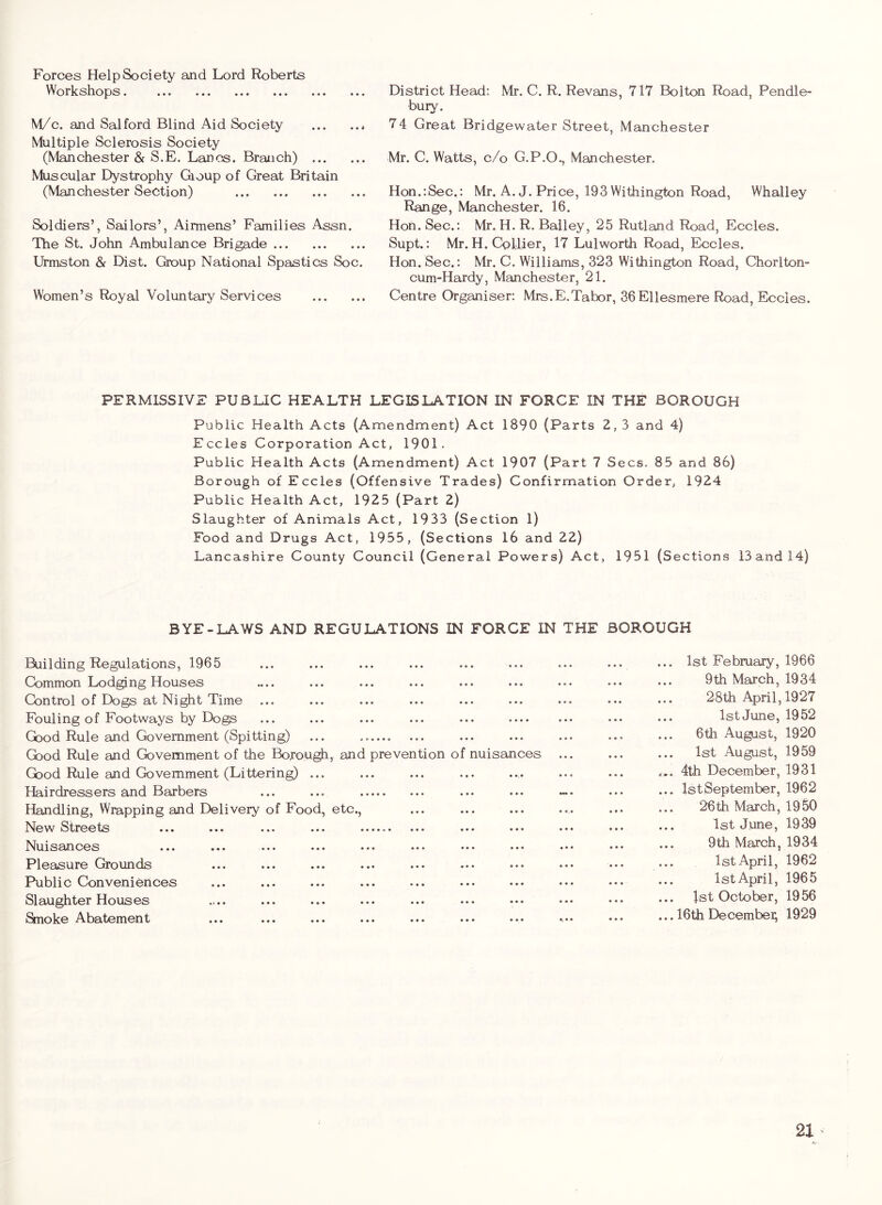 Forces Help Society and Lord Roberts Workshops. M/c. and Salford Blind Aid Society Multiple Sclerosis Society (Manchester & S.E. Lancs. Branch) Muscular Dystrophy Gioup of Great Britain (Manchester Section) ... Soldiers’, Sailors’, Airmens’ Families Assn. The St. John Ambulance Brigade Urmston & Dist. Group National Spastics Soc. Women’s Royal Voluntary Services District Head: Mr. C. R. Revans, 717 Bolton Road, Pendle- bury. 74 Great Bridgewater Street, Manchester Mr. C. Watts, c/o G.P.O., Manchester. Hon.'.Sec.: Mr. A. J. Price, 193 Withington Road, Whalley Range, Manchester. 16. Hon. Sec.: Mr. H. R. Bailey, 25 Rutland Road, Eccles. Supt.: Mr. H.CQllier, 17 Lulworth Road, Eccles. Hon.Sec.: Mr. C. Williams, 323 Withington Road, Chorlton- cum-Hardy, Manchester, 21. Centre Organiser: Mrs.E.Tabor, 36Ellesmere Road, Eccles. PERMISSIVE PUBLIC HEALTH LEGISLATION IN FORCE IN THE BOROUGH Public Health Acts (Amendment) Act 1890 (Parts 2,3 and 4) Eccles Corporation Act, 1901. Public Health Acts (Amendment) Act 1907 (Part 7 Secs. 85 and 86) Borough of Eccles (Offensive Trades) Confirmation Order, 1924 Public Health Act, 1925 (Part 2) Slaughter of Animals Act, 1933 (Section 1) Food and Drugs Act, 1955, (Sections 16 and 22) Lancashire County Council (General Powers) Act, 1951 (Sections 13 and 14) BYE-LAWS AND REGULATIONS IN FORCE IN THE BOROUGH Building Regulations, 1965 ... ... ... ... ... ... ... ... ... 1st February, 1966 Common Lodging Houses .... ... ... ... ... ... ... ... ... 9th March, 1934 Control of Dogs at Night Time ... ... ... ... ... ... ... ... ... 28th April, 1927 Fouling of Footways by Dogs ... ... ... ... .•• ••• ••• 1st June, 1952 Good Rule and Government (Spitting) ... ... ... ... ... ... 6th Au^st, 1920 Good Rule and Government of the Bofough, and prevention of nuisances ... ... ... 1st August, 1959 Good Rule and Government (Littering) ... ... ... ... ... ... ... 4th December, 1931 Hairdressers and Barbers ... ... ... ... ... ... IstSeptember, 1962 Handling, Wrapping and Delivery of Food, etc., ... ... ... ... ... ... 26th March, 1950 New Streets ... ... ... ... ... ... ... ... ••• 1st June, 1939 Nuisances ... ... ... ... ... ... ... ... ... ••• 9th March, 1934 Pleasure Grounds ... ... ... ... ... ... ... ... ... ••• 1st April, 1962 Public Conveniences ... ... ... ... ... ... ... ... •.♦ ••. IstApril, 1965 Slaughter Houses ... ... ... ... ... ... ... ••. ••• 1st October, 1956 Snoke Abatement ... ... ... ... ... ... ... ... ... 16th Decembei; 1929