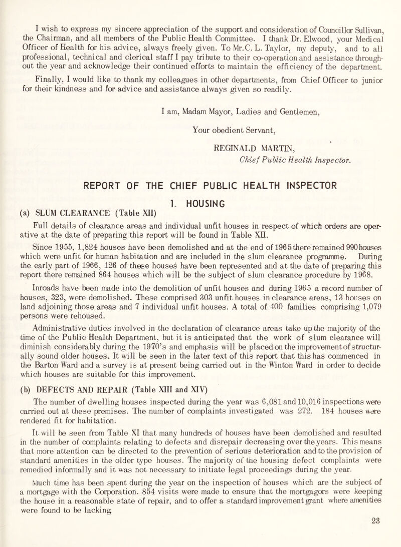 I wish to express my sincere appreciation of the support and consideration of Cbuncillor Sullivan, the Chairman, and all members of the Public Health Committee. I thank Dr. Elwood, your Medical Officer of Health for his advice, always freely given. To Mr.C. L. Taylor, my deputy, and to all professional, technical and clerical staff I pay tribute to their co-operation and assistance through- out the year and acknowledge their continued efforts to maintain the efficiency of the department. Finally, I would like to thank my colleagues in other departments, from Chief Officer to junior for their kindness and for advice and assistance always given so readily. I am, Madam Mayor, Ladies and Gentlemen, Your obedient Servant, REGINALD MARTIN, Chief Public Health Inspector. REPORT OF THE CHIEF PUBLIC HEALTH INSPECTOR L HOUSING (a) SLUM CLEARANCE (Table XII) Full details of clearance areas and individual unfit houses in respect of which orders are oper- ative at the date of preparing this report will be found in Table XII. Since 1955, 1,824 houses have been demolished and at the end of 1965 there remained 990houses which were unfit for human habitation and are included in the slum clearance programme. During the early part of 1966, 126 of th30se houses have been represented and at the date of preparing this report there remained 864 houses which will be the subject of slum clearance procedure by 1968. Inroads have been made into the demolition of unfit houses and during 1965 a record number of houses, 323, were demolished. These comprised 303 unfit houses in clearance areas, 13 houses on land adjoining those areas and 7 individual unfit houses. A total of 400 families comprising 1,079 persons were rehoused. Administrative duties involved in the declaration of clearance areas take up the majority of the time of the Public Health Department, but it is anticipated that the work of slum clearance will diminish considerably during the 1970’s and emphasis will be placed on the improvement of structur- ally sound older houses. It will be seen in the later text of this report that this has commenced in the Barton Ward and a survey is at present being carried out in the Winton Ward in order to decide which houses are suitable for this improvement. (b) DEFECTS AND REPAIR (Table XIII and XIV) The number of dwelling houses inspected during the year was 6,081 and 10,016 inspections were carried out at these premises. The number of complaints investigated was 272. 184 houses were rendered fit for habitation. It will be seen from Table XI that many hundreds of houses have been demolished and resulted in the number of complaints relating to defects and disrepair decreasing over the years. This means that more attention can be directed to the prevention of serious deterioration and to the provision of standard amenities in the older type houses. The majority of the housing defect complaints were remedied informally and it was not necessary to initiate legal proceedings during the year. Much time has been spent during the year on the inspection of houses which are the subject of a mortgage with the Corporation. 854 visits were made to ensure that the mortgagors were keeping the house in a reasonable state of repair, and to offer a standard improvement grant where amenities were found to be lacking