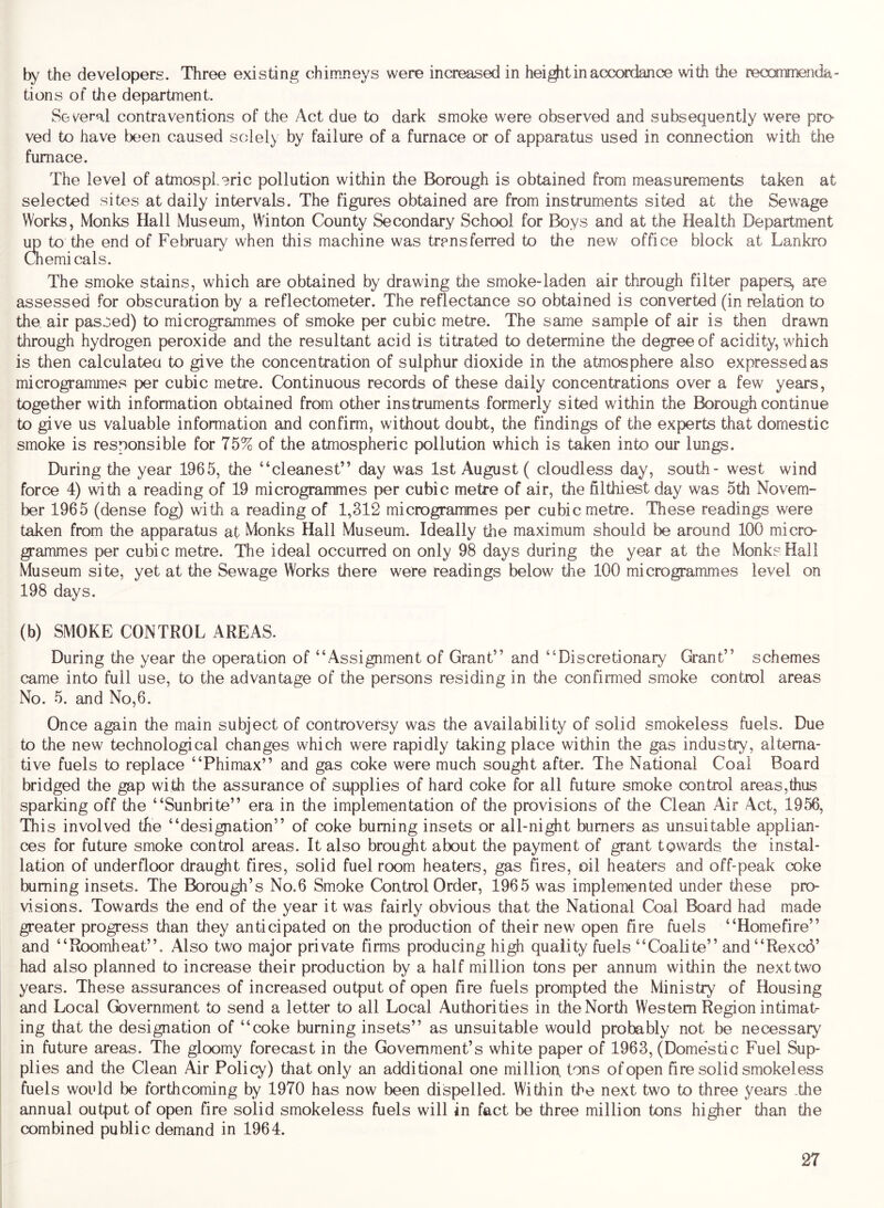 by the developers. Three existing chimneys were increased in heij^t in accordance with the recommenda- tions of the department. Several contraventions of the Act due to dark smoke were observed and subsequently were pro- ved to have been caused solely by failure of a furnace or of apparatus used in connection with the furnace. The level of atmospheric pollution within the Borough is obtained from measurements taken at selected sites at daily intervals. The figures obtained are from instruments sited at the Sewage Works, Monks Hall Museum, Winton County Secondary School for Boys and at the Health Department \m to the end of February when this machine was transferred to the new office block at Lankro Chemi cals. The smoke stains, which are obtained by drawing the smoke-laden air through filter papers, are assessed for obscuration by a reflectometer. The reflectance so obtained is converted (in relation to the, air passed) to microgrammes of smoke per cubic metre. The same sample of air is then drawn through hydrogen peroxide and the resultant acid is titrated to determine the degree of acidity, which is then calculatea to give the concentration of sulphur dioxide in the atmosphere also expressed as microgrammes per cubic metre. Continuous records of these daily concentrations over a few years, together with information obtained from other instruments formerly sited within the R^rough continue to give us valuable information and confirm, without doubt, the findings of the experts that domestic smoke is responsible for 75% of the atmospheric pollution which is taken into our lungs. During the year 1965, the “cleanest” day was 1st August ( cloudless day, south- west wind force 4) with a reading of 19 microgrammes per cubic metre of air, the filthiest day was 5th Novem- ber 1965 (dense fog) with a reading of 1,312 microgrammes per cubic metre. These readings were taken from the apparatus at Monks Hall Museum. Ideally the maximum should be around 100 micro- grammes per cubic metre. The ideal occurred on only 98 days during the year at the Monk? Hall Museum site, yet at the Sewage Works there were readings below the 100 micro grammes level on 198 days. (b) SMOKE CONTROL AREAS. During the year the operation of “Assignment of Grant” and “Discretionary Grant” schemes came into full use, to the advantage of the persons residing in the confirmed smoke control areas No. 5. and No,6. Once again the main subject of controversy was the availability of solid smokeless fuels. Due to the new technological changes which were rapidly taking place within the gas industry, alterna- tive fuels to replace “Phimax” and gas coke were much sought after. The National Coal Board bridged the gap with the assurance of supplies of hard coke for all future smoke control areas,thus sparking off the “Sunbrite” era in the implementation of the provisions of the Clean Air Act, 1956, This involved the “designation” of coke burning insets or all-night burners as unsuitable applian- ces for future smoke control areas. It also brought about the payment of grant towards tlie instal- lation of underfloor draught fires, solid fuel room heaters, gas fires, oil heaters and off-peak coke burning insets. The Borough’s No.6 Smoke Control Order, 1965 was implemented under these pro- visions. Towards the end of the year it was fairly obvious that the National Coal Board had made greater progress than they anticipated on the production of their new open fire fuels “Homefire” and “Roomheat”. Also two major private firms producing high quality fuels “Coalite” and“Rexc6’ had also planned to increase their production by a half million tons per annum within the next two years. These assurances of increased output of open fire fuels prompted the Ministry of Housing and Local Government to send a letter to all Local Authorities in the North Western Region intimat- ing that the designation of “coke burning insets” as unsuitable would probably not be necessary in future areas. The gloomy forecast in the Government’s white paper of 1963, (Domestic Fuel Sup- plies and the Clean Air Policy) that only an additional one million, tons of open fire solid smokeless fuels would be forthcoming by 1970 has now been dispelled. Within the next two to three years .tlie annual output of open fire solid smokeless fuels will in fact be three million tons higher than the combined public demand in 1964.