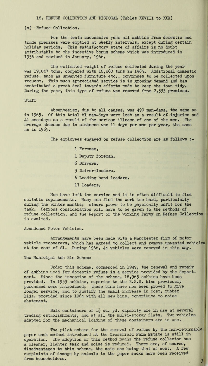 18. REFUSE COLLECTION Al® DISPOSAL (Tables XXVIII to XXX) (a) Refuse Collection. For the tenth successive year all ashbins from domestic and trade premises were emptied at weekly intervals, except during certain holiday periods. This satisfactory state of affairs is no doubt attributable to the incentive bonus scheme which was introduced in 1956 and revised in January, I966. The estimated weight of refuse collected during the year was 19»047 tons, compared with 18,260 tons in 1965* Additional domestic refuse, such as unwanted furniture etc., continues to be collected upon request. This much appreciated service is in growing demand and has contributed a great deal towsirds efforts made to keep the town tidy. Luring the year, this type of refuse was removed from 2,335 premises. Staff Absenteeism, due to all causes, was 490 man-days, the same as in 1965« Of this total 61 man-days were lost as a result of injuries and 41 man-days as a result of the serious illness.of one of the men. The average absence due to sickness was 11 days per man per year, the same as in 1965» The employees engaged on refuse collection, are as follows 1 Foreman, 1 Deputy foreman. . , 6 Drivers. 3 Driver-loaders. 6 Leading hand loaders. 17 Loaders. Men have left the service and it is often difficult to find suitable replacements. Many men find the work too hard, particularly during the winter months; others prove to be physically unfit for the task. Serious consideration will have to be given to the methods of refuse collection, and the Report of the Working Party on Refuse Collection is awaited. Abandoned Motor Vehicles. Arrangements have been made with a Manchester firm of motor vehicle recoverers, which has agreed to collect and remove unwanted vehicles at the cost of £1. During I966, 44 vehicles were removed in this way. The Municipal Ash Bin Scheme Under this scheme, commenced in 1949» the renewal and repair of ashbins used for domestic refuse is a service provided by the depart- ment. Since the inception of the scheme, 18,965 ashbins have been provided. In 1959 ashbins, superior to the B.S.S. bins previously purchased were introduced; these bins have now been proved to give longer service, and to justify the small increase in cost, rubber lids, provided since I964 with all new bins, contribute to noise abatement. Bulk containers of 1^ cu, yd. capacity are in use at several trading establishments, and at all the multi-storey flats. Two vehicles adapted for the mechanical loading of these containers are in use. The pilot scheme for the removal of refuse by the non-returnable paper sack method introduced at the Crossfield Farm Estate is still in operation. The adoption of this method means the refuse collector has a cleaner, lighter task and noise is reduced. There are, of course, disadvantages to this scheme, the main one being that of cost. A few complaints of damage by animals to the paper sacks have been received from householders. 3