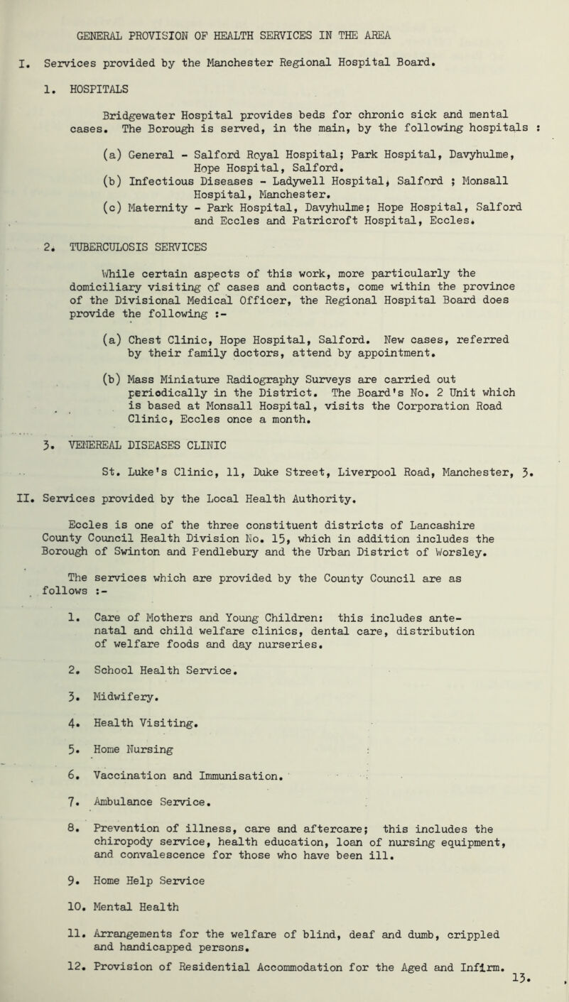 GENERAL PROVISION OP HEALTH SERVICES IN THE AREA I. Services provided by the Manchester Regional Hospital Board. 1. HOSPITALS Bridgewater Hospital provides beds for chronic sick and mental cases. The Borough is served, in the main, by the following hospitals (a) General - Salford Royal Hospital; Park Hospital, Davyhulme, Hope Hospital, Salford. (b) Infectious Diseases - Ladywell Hospital^ Salford ; Monsall Hospital, Manchester. (c) Maternity - Park Hospital, Davyhulme; Hope Hospital, Salford and Eccles and Patricroft Hospital, Eccles* 2. TUBERCULOSIS SERVICES \vhile certain aspects of this work, more particularly the domiciliary visiting of cases and contacts, come within the province of the Divisional Medical Officer, the Regional Hospital Board does provide the following (a) Chest Clinic, Hope Hospital, Salford. New cases, referred by their family doctors, attend by appointment. (b) Mass Miniature Radiography Su2?veys are carried out periodically in the District. The Board’s No. 2 Unit which is based at Monsall Hospital, visits the Corporation Road Clinic, Eccles once a month. 3. VENEREAL DISEASES CLINIC St. Luke’s Clinic, 11, Duke Street, Liverpool Road, Manchester, 5« II. Services provided by the Local Health Authority. Eccles is one of the three constituent districts of Lancashire County Council Health Division No. 15, which in addition includes the Borough of Swinton and Pendlebury and the Urban District of Worsley. The services which are provided by the County Council are as follows 1. Care of Mothers and Young Children: this includes ante- natal and child welfare clinics, dental care, distribution of welfare foods and day nurseries, 2, School Health Service. 3. Midwifery, 4. Health Visiting, 5. Home Nursing : 6, Vaccination and Immunisation. 7, Ambulance Service. 8, Prevention of illness, care and aftercare; this includes the chiropody service, health education, loan of nursing equipment, and convalescence for those who have been ill, 9. Home Help Service 10, Mental Health 11, Arrangements for the welfare of blind, deaf and dumb, crippled and handicapped persons, 12. Provision of Residential Accommodation for the Aged and Infirm, 15