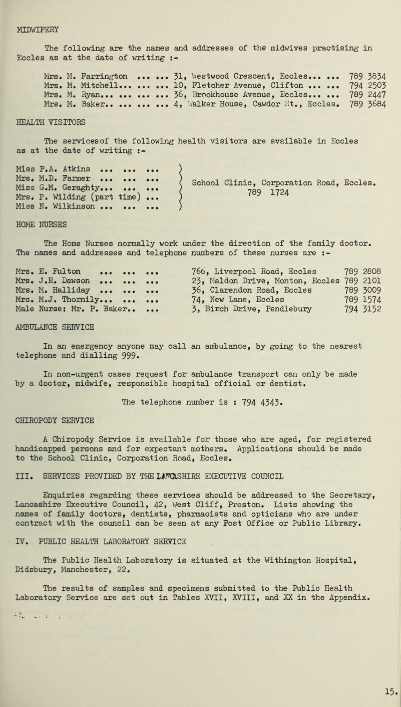 MIDWIFERY The following are the names and addresses of the midwives practising in Eccles as at the date of writing Mrs. M. Farrington 51» Westwood Crescent, Eccles... ••• 769 3854 Mrs. M. Mitchell 10, Fletcher Avenue, Clifton ... ... 794 2503 Mrs. M. Ryan. 56, Brookhouse Avenue, Eccles 789 2447 Mrs. M. Baker 4» Walker House, Cawdor St., Eccles, 789 3684 HEALTH VISITORS The services of the following health visitors are available in Eccles as at the date of writing Miss F.A. Atkins ... ... ... 7 Mrs, M.D. Farmer ,,, ,,, ,,, ) Miss G.M. Geraghty ) Mrs, P. Wilding (part time) ... ) Miss N. Wilkinson ) School Clinic, Corporation Road, Eccles, 789 1724 HOME NURSES The Home Nurses noimally work under the direction of the family doctor. The names and addresses and telephone Mrs. E. Fulton Mrs. J.E. Lawson Mrs. M, Halliday ,,, Mrs, M.J. Thomily Male Nurse; Mr. P. Baker AMBULANCE SERVICE numbers of these nurses are 766, Liverpool Road, Eccles 789 2808 25» Maldon Drive, Monton, Eccles 789 2101 56, Clarendon Road, Eccles 789 3009 74» New Lane, Eccles 789 1574 5, Birch Drive, Pendlebury 794 3152 In an emergency anyone may call an ambulance, by going to the nearest telephone and dialling 999* In non-urgent cases request for ambulance transport can only be made by a doctor, midwife, responsible hospital official or dentist. The telephone number is : 794 4343* CHIROPODY SERVICE A Chiropody Service is available for those who are aged, for registered handicapped persons and for expectant mothers. Applications should be made to the School Clinic, Corporation Road, Eccles, III. SERVICES PROVIDED BY THE LimSHIRE EXECUTIVE COUNCIL Enquiries regarding these services should be addressed to the Secretary, Lancashire Executive Council, 42, West Cliff, Preston, Lists showing the names of family doctors, dentists, pharmacists and opticians who are under contract with the council can be seen at any Post Office or Public Library, IV. PUBLIC HEALTH LABORATORY SERVICE The Public Health Laboratory is situated at the Withington Hospital, Didsbury, Manchester, 22, The results of samples and specimens submitted to the Public Health Laboratory Service are set out in Tables XVII, XVIII, and XX in the Appendix,