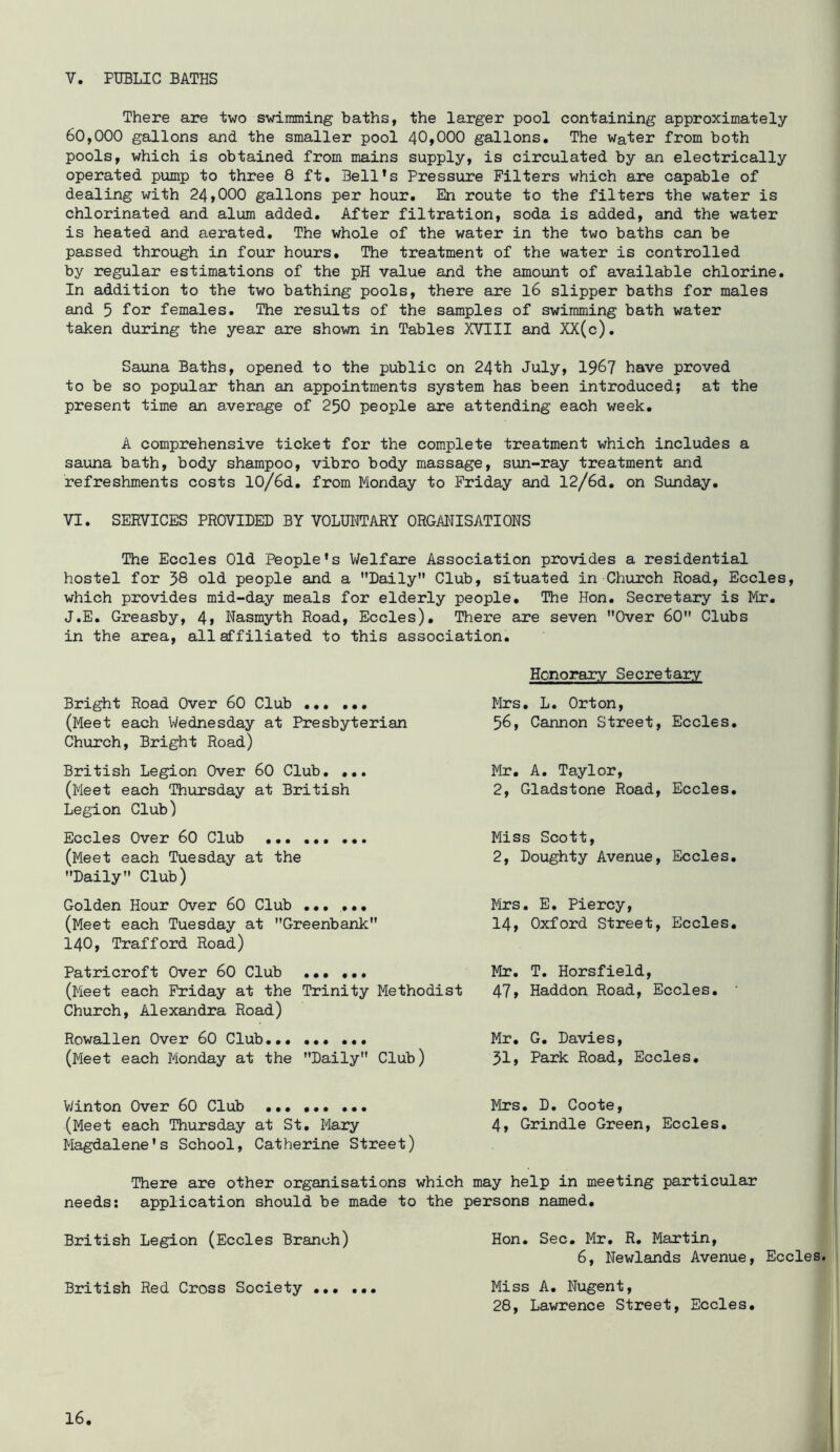 V. PUBLIC BATHS There are two swimming baths, the larger pool containing approximately 60,000 gallons and the smaller pool 40,000 gallons. The water from both pools, which is obtained from mains supply, is circulated by an electrically operated pump to three 8 ft. Bell’s Pressure Filters which are capable of dealing with 24,000 gallons per hour. En route to the filters the water is chlorinated and alum added. After filtration, soda is added, and the water is heated and aerated. The whole of the water in the two baths can be passed through in four hours. The treatment of the water is controlled by regular estimations of the pH value and the amount of available chlorine. In addition to the two bathing pools, there are I6 slipper baths for males and 5 females. The results of the samples of swimming bath water taken during the year are shown in Tables XVIII and XX(c). Sauna Baths, opened to the public on 24th July, 1967 have proved to be so popular than an appointments system has been introduced; at the present time an average of 25O people are attending each week, A comprehensive ticket for the complete treatment which includes a sauna bath, body shampoo, vibro body massage, sun-ray treatment and refreshments costs 10/6d. from Monday to Friday and 12/6d, on Sunday, VI. SERVICES PROVIDED BY VOLUNTARY ORGANISATIONS The Eccles Old People’s V/elfare Association provides a residential hostel for 38 old people and a Daily Club, situated in Church Road, Eccles, which provides mid-day meals for elderly people. The Hon. Secretary is Mr. J.E. Greasby, 4, Nasmyth Road, Eccles), There are seven Over 60 Clubs in the area, all affiliated to this association. Bright Road Over 60 Club (Meet each Wednesday at Presbyterian Church, Bright Road) British Legion Over 60 Club. ... (Meet each Thursday at British Legion Club) Eccles Over 60 Club (Meet each Tuesday at the Daily Club) Golden Hour Over 60 Club ... ... (Meet each Tuesday at Greenbank 140, Trafford Road) Patricroft Over 60 Club ... ... (Meet each Friday at the Trinity Methodist Church, Alexandra Road) Rowallen Over 60 Club... ... ... (Meet each Monday at the Daily Club) Honorary Secretaiy Mrs. L, Orton, 56, Cannon Street, Eccles, Mr. A. Taylor, 2, Gladstone Road, Eccles. Miss Scott, 2, Doughty Avenue, Eccles, Mrs. E, Piercy, 14, Oxford Street, Eccles. Mr, T. Horsfield, 47» Haddon Road, Eccles, Mr, G. Davies, 31j Park Road, Eccles, V/inton Over 60 Club (Meet each Thursday at St, Mary Magdalene's School, Catherine Street) Mrs, D, Coote, 4, Grindle Green, Eccles, There are other organisations which may help in meeting particular needs: application should be made to the persons named. British Legion (Eccles Branch) British Red Cross Society Hon. Sec. Mr. R. Martin, 6, Newlands Avenue, Eccles. Miss A. Nugent, 28, Lawrence Street, Eccles,