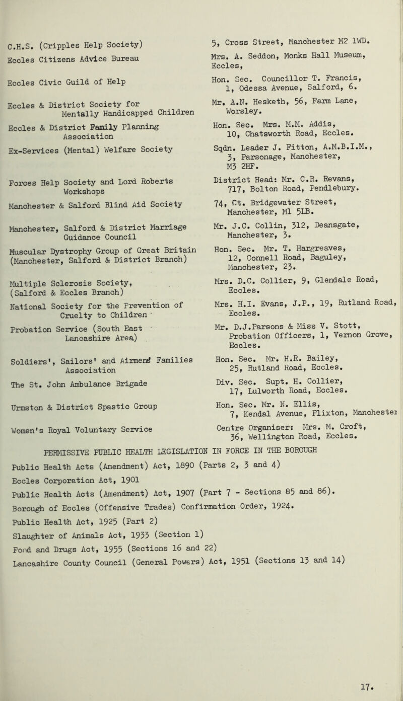 C.H.S. (Cripples Help Society) Eccles Citizens Advice Bureau Eccles Civic Guild of Help Eccles & District Society for Mentally Handicapped Children Eccles & District Family Planning Association Ex-Sejrvices (Mental) Welfare Society Forces Help Society and Lord Roberts Workshops Manchester & Salford Blind Aid Society Manchester, Salford & District Marriage Guidance Council Muscular Dystrophy Group of Great Britain (Manchester, Salford & District Branch) Multiple Sclerosis Society, (Salford & Eccles Branch) National Society for the Prevention of Cruelty to Children ' Probation Service (South East Lancashire Area) Soldiers', Sailors' and Aiimend Families Association The St. John Ambulance Brigade Urmston & District Spastic Group Women's Royal Voluntary Service 5, Cross Street, Manchester M2 IWD. Mrs. A. Seddon, Monks Hall Museum, Eccles, Hon. Sec. Councillor T. Francis, 1, Odessa Avenue, Salford, 6. Mr. A.N. Hesketh, 56, Farm Lane, V/orsley. Hon. Sec. Mrs. M.M. Addis, 10, Chatsworth Road, Eccles. Sqdn. Leader J. Fitton, A.M.B.I.M., 3, Parsonage, Manchester, M5 2HF. District Head: Mr. C.R. Revans, 717, Bolton Road, Pendlebuiy. 74, Ct. Bridgewater Street, Manchester, Ml 51®* Mr. J.C. Collin, 312, Deansgate, Manchester, 3* Hon. Sec. Mr. T. Hargreaves, 12, Connell Road, Baguley, Manchester, 25. Mrs. D.C. Collier, 9» Glendale Road, Eccles. Mrs. H.I. Evans, J.P., 19» Rutland Road, Eccles. Mr. D.J.Parsons & Miss V, Stott, Probation Officers, 1, Vernon Grove, Eccles. Hon. Sec. ]^Ir. H.R. Bailey, 25, Rutland Road, Eccles. Div. Sec. Supt. H. Collier, 17, Lulworth Road, Eccles. Hon. Sec. Mr. N. Ellis, 7, Kendal Avenue, Flixton, Manchestei Centre Organiser: Mrs. M. Croft, 36, Wellington Road, Eccles. PERMISSIVE PUBLIC HEALTH LEGISLATION IN FORCE IN THE BOROUGH Public Health Acts (Amendment) Act, I89O (Parts 2, 3 and 4) Eccles Corporation Act, I9OI Public Health Acts (Amendment) Act, 1907 (Part 7 - Sections 85 and 86). Borough of Eccles (Offensive Trades) Confirmation Order, 1924* Public Health Act, 1925 (Part 2) Slaughter of Animals Act, 1935 (Section l) Fond and Drugs Act, 1955 (Sections I6 and 22) Lancashire County Council (General Powers) Act, 1951 (Sections 13 and I4)