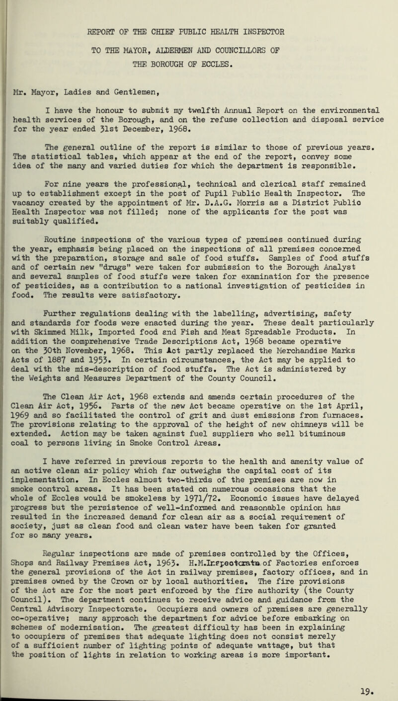 TO THE MAYOR, ALDERMEN AND COUNCILLORS OF j THE BOROUGH OF ECCLES. ij Mr. Mayor, Ladies and Gentlemen, ^ I have the honour to submit my twelfth Annual Report on the environmental i health services of the Borough, and on the refuse collection and disposal service ;j for the year ended 31st December, 1968. i' The general outline of the report is similar to those of previous years. ■ The statistical tables, which appear at the end of the report, convey some idea of the many and varied duties for which the department is responsible. For nine years the professional, technical and clerical staff remained ! up to establishment except in the post of Pupil Public Health Inspector, The I vacancy created by the appointment of Mr. D.A.G. Morris as a District Public I Health Inspector was not filled; none of the applicants for the post was i suitably qualified, i! j Routine inspections of the various types of premises continued during I the year, emphasis being placed on the inspections of all premises concerned Ij with the preparation, storage and sale of food stuffs. Samples of food stuffs i and of certain new drugs were taken for submission to the Borough Analyst and several samples of food stuffs were taken for examination for the presence of pesticides, as a contribution to a national investigation of pesticides in food. The results ware satisfactory, I i Further regulations dealing with the labelling, advertising, safety and standards for foods were enacted during the year. These dealt particularly with Skimmed Milk, Imported food and Fish and Meat Spreadable Products, In (j addition the comprehensive Trade Descriptions Act, I968 became operative on the 30th November, I968. This Act partly replaced the Merchandise Marks Acts of 1887 and 1955• In certain circumstances, the Act may be applied to deal with the mis-description of food stuffs. The Act is administered by the Weights and Measures Department of the County Council, The Clean Air Act, I968 extends and amends certain procedures of the Clean Air Act, 1956. Parts of the new Act became operative on the 1st April, 1969 and so facilitated the control of grit and dust emissions from furnaces. The provisions relating to the approval of the height of new chimneys will be extended. Action may be taken against fuel suppliers who sell bituminous coal to persons living in Smoke Control Areas, I have referred in previous reports to the health and amenity value of an active clean air policy which far outweighs the capital cost of its implementation. In Eccles almost two-thirds of the premises are now in smoke control areas. It has been stated on numerous occasions that the whole of Eccles would be smokeless by 1971/72. Economic issues have delayed j progress but the persistence of well-informed and reasonable opinion has I resulted in the increased demand for clean air as a social requirement of ; society, just as clean food and clean water have been taken for granted for so many years. Regular inspections are made of premises controlled by the Offices, Shops and Railway Premises Act, 1963* H,M,Ir*epeotcis.tQ.of Factories enforces the general provisions of the Act in railway premises, factory offices, and in premises owned by the Crown or by local authorities. The fire provisions of the Act are for the most part enforced by the fire authority (the County Council). The department continues to receive advice and guidance from the Central Advisory Inspectorate, Occupiers and owners of premises are generally co-operative; many approach the department for advice before embarking on schemes of modernisation. The greatest difficulty has been in explaining to occupiers of premises that adequate lighting does not consist merely of a sufficient number of lifting points of adequate wattage, but that the position of lights in relation to working areas is more important.