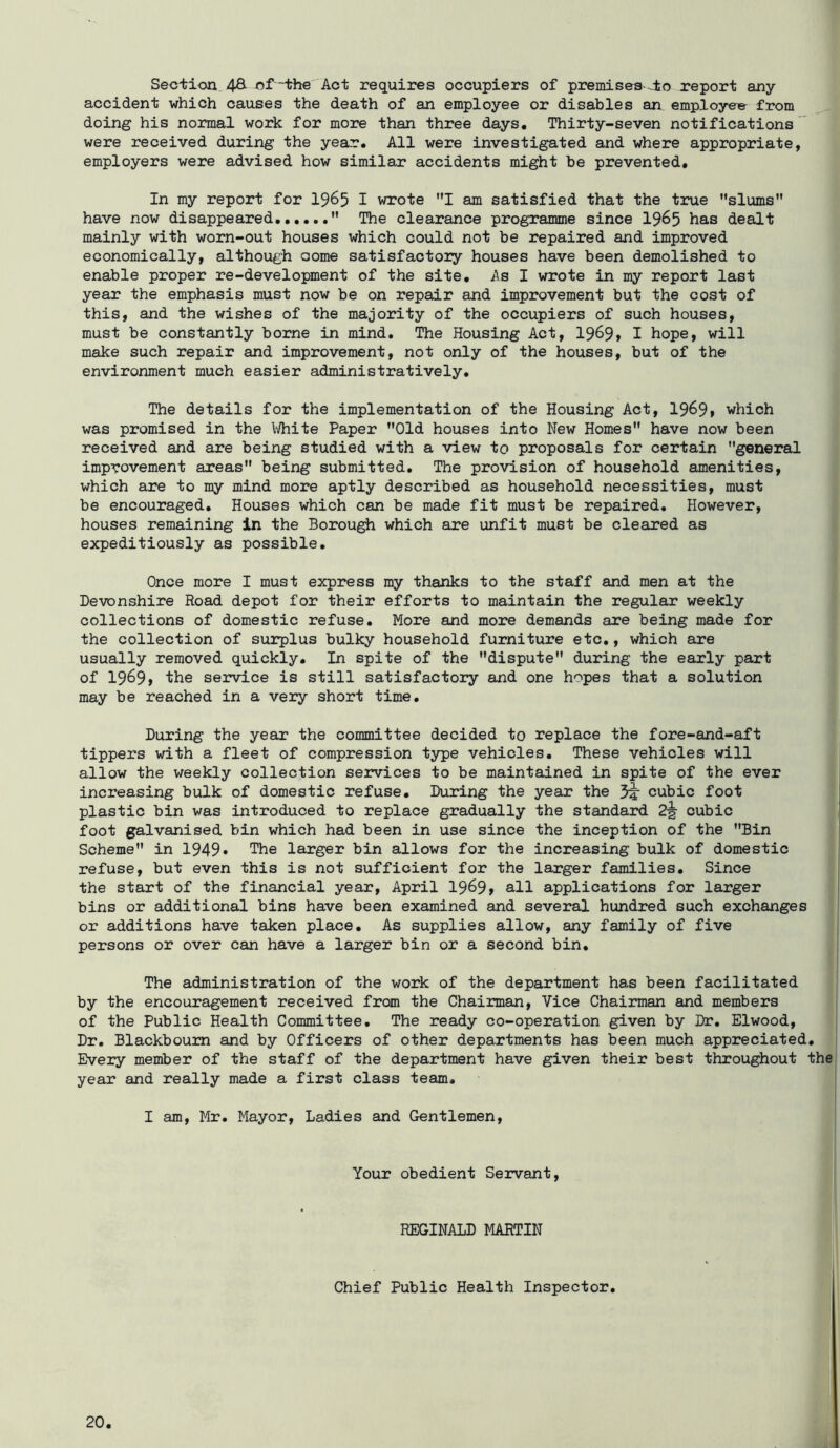 Section 48^ nf -the' Act requires occupiers of premiaes-^±o report any accident which causes the death of an employee or disables an employei^ from doing his normal work for more than three days. Thirty-seven notifications ' were received during the year. All were investigated and where appropriate, employers were advised how similar accidents might be prevented. In my report for I965 I wrote I am satisfied that the true slums have now disappeared  The clearance programme since I965 has dealt mainly with worn-out houses which could not be repaired and improved economically, although aome satisfactory houses have been demolished to enable proper re-development of the site. As I wrote in my report last year the emphasis must now be on repair and improvement but the cost of this, and the wishes of the majority of the occupiers of such houses, must be constantly borne in mind. The Housing Act, 19^9» I hope, will make such repair and improvement, not only of the houses, but of the environment much easier administratively. The details for the implementation of the Housing Act, 19^9» which was promised in the White Paper Old houses into New Homes have now been received and are being studied with a view to proposals for certain general improvement areas being submitted. The provision of household amenities, which are to my mind more aptly described as household necessities, must be encouraged. Houses which can be made fit must be repaired. However, houses remaining in the Borough which are unfit must be cleared as expeditiously as possible. Once more I must express my thanks to the staff and men at the Devonshire Road depot for their efforts to maintain the regular weekly collections of domestic refuse. More and more demands are being made for the collection of surplus bulky household furniture etc., which are usually removed quickly. In spite of the dispute during the early part of 1969* the service is still satisfactory and one hopes that a solution may be reached in a very short time. During the year the committee decided to replace the fore-and-aft tippers with a fleet of compression type vehicles. These vehicles will allow the weekly collection services to be maintained in spite of the ever increasing bulk of domestic refuse. During the year the cubic foot plastic bin was introduced to replace gradually the standard 2^ cubic foot galvanised bin which had been in use since the inception of the Bin Scheme in 1949* The larger bin allows for the increasing bulk of domestic refuse, but even this is not sufficient for the larger families. Since the start of the financial year, April 19^9t all applications for larger bins or additional bins have been examined and several hundred such exchanges or additions have taken place. As supplies allow, any family of five persons or over can have a larger bin or a second bin. The administration of the work of the department has been facilitated by the encouragement received from the Chairman, Vice Chairman and members of the Public Health Committee, The ready co-operation given by Dr. Elwood, Dr. Blackboum and by Officers of other departments has been much appreciated. Every member of the staff of the department have given their best throughout the year and really made a first class team. | I I am, Mr. Mayor, Ladies and Gentlemen, | Your obedient Servant, REGINALD MARTIN Chief Public Health Inspector,