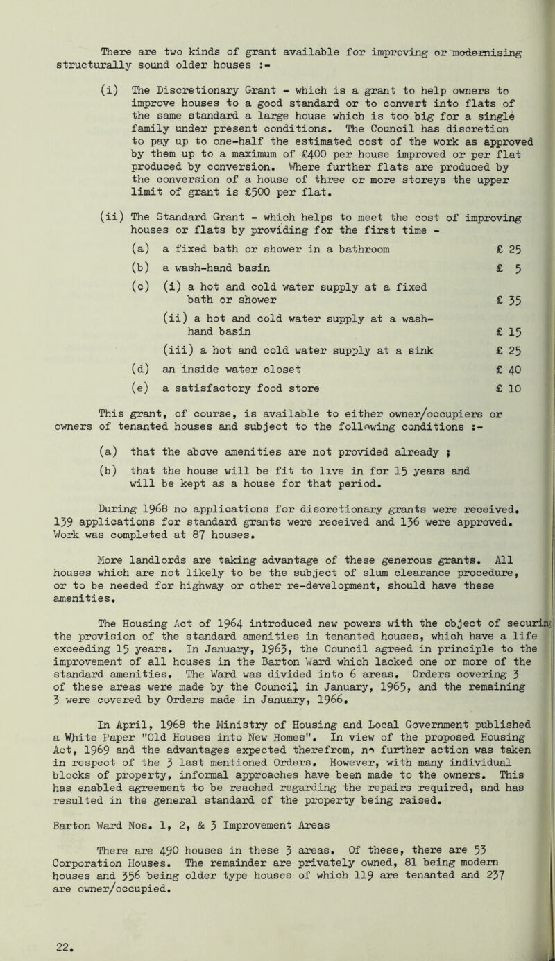 There are two kinds of grant available for improving or modernising structurally sound older houses (i) The Discretionary Grant - which is a grant to help owners to improve houses to a good standard or to convert into flats of the same standard a large house which is too.big for a single family under present conditions. The Council has discretion to pay up to one-half the estimated cost of the work as approved by them up to a maximum of £400 per house improved or per flat produced by conversion. Mhexe further flats are produced by the conversion of a house of three or more storeys the upper limit of grant is £500 per flat. (ii) The Standard Grant - which helps to meet the cost of improving houses or flats by providing for the first time - (a) a fixed bath or shower in a bathroom (b) a wash-hand basin (c) (i) a hot and cold water supply at a fixed bath or shower (ii) a hot and cold water supply at a wash- hand basin (iii) a hot and cold water supply at a sink (d) an inside water closet (e) a satisfactory food store £ 25 £ 5 £ 55 £ 15 £ 25 £ 40 £ 10 This grant, of course, is available to either owner/occupiers or owners of tenanted houses and subject to the following conditions ;- (a) that the above amenities are not provided already ; (b) that the house will be fit to live in for I5 years and will be kept as a house for that period. } 1 l During I968 no applications for discretionary grants were received. 139 applications for standard grants were received and I56 were approved. Work was completed at 87 houses. More landlords are taking advantage of these generous grants. All houses which are not likely to be the subject of slum clearance procedure, or to be needed for highway or other re-development, should have these amenities, j The Housing Act of 19^4 introduced new powers with the object of securing the provision of the standard amenities in tenanted houses, which have a life exceeding 15 years. In January, 1963> the Council agreed in principle to the improvement of all houses in the Barton V/ard which lacked one or more of the standard amenities. The Ward was divided into 6 areas. Orders covering 3 of these axeas were made by the Council in January, 1965» and the remaining 3 were covered by Orders made in January, I966, ! In April, I968 the Ministry of Housing and Local Government published a White Paper Old Houses into New Homes, In view of the proposed Housing Act, 1969 and the advantages expected therefrom, no further action was taken in respect of the 3 last mentioned Orders, However, with many individual blocks of property, informal approaches have been made to the owners. This has enabled agreement to be reached regarding the repairs required, and has | resulted in the general standard of the property being raised. Barton Ward Nos, 1, 2, & 5 Improvement Areas There are 490 houses in these 5 areas. Of these, there are 53 Corporation Houses. The remainder are privately owned, 81 being modern houses and 556 being older type houses of which II9 are tenanted and 237 are owner/occupied.