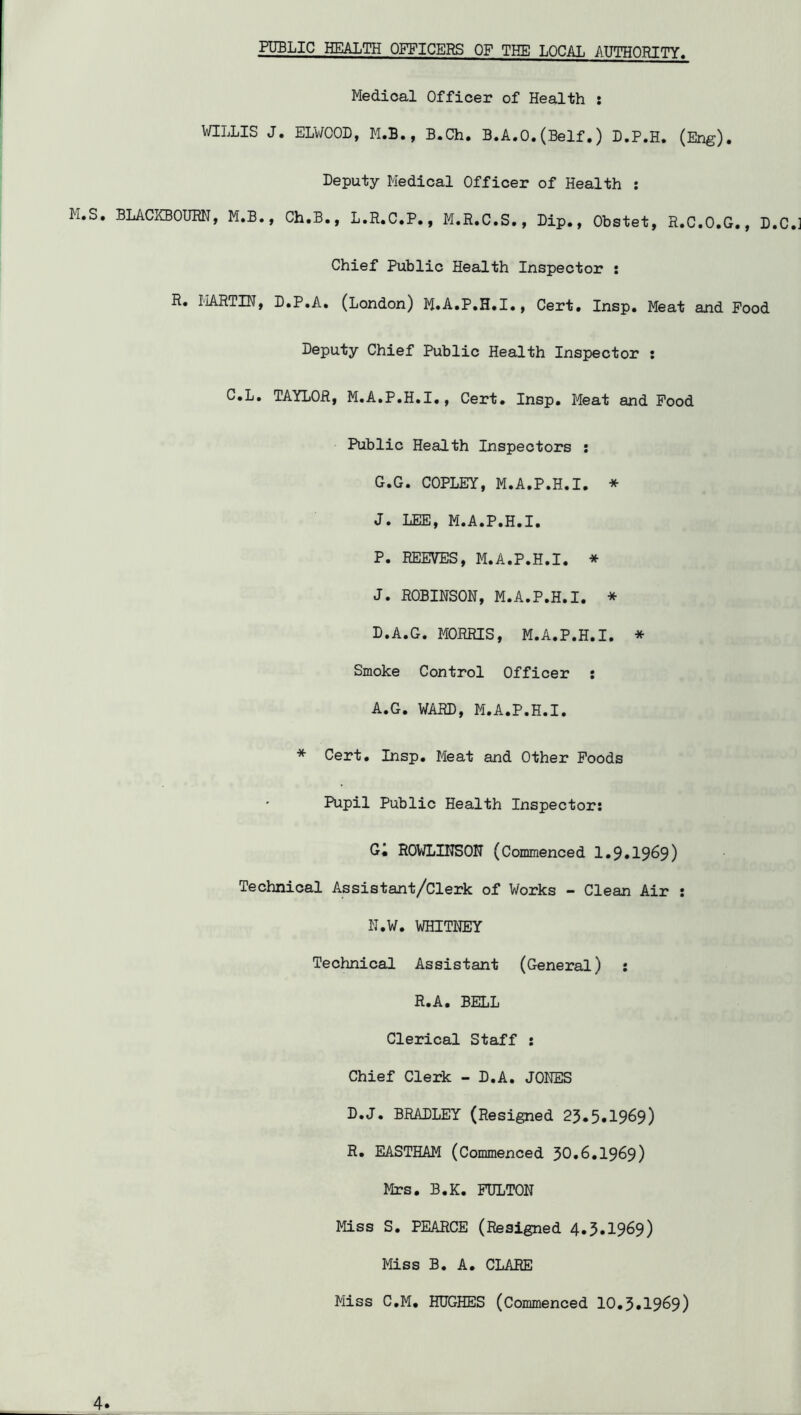 PUBLIC HEALTH OFFICERS OF THE LOCAL AUTHORITY^ M.S WILLIS J . BLACKBOUM, M.B., Medical Officer of Health : . ELWOOD, M.B., B.Ch. B.A.O.(Self.) D.P.H. (Eng). Deputy Medical Officer of Health : Ch.B., L.R.C.P., M.R.C.S., Dip., Obstet, R.C.O.G., D.C.] Chief Public Health Inspector : R. liARTIN, D.P.A. (London) M»A.P.H.I., Cert. Insp. Meat and Food Deputy Chief Public Health Inspector : C.L. TAYLOR, M.A.P.H.I., Cert. Insp. Meat and Food Public Health Inspectors : G.G. COPLEY, M.A.P.H.I. * J. LEE, M.A.P.H.I. P. REEVES, M.A.P.H.I. * J. ROBINSON, M.A.P.H.I. * D.A.G. MORRIS, M.A.P.H.I. * Smoke Control Officer ; A.G. WARD, M.A.P.H.I. * Cert. Insp. Meat and Other Poods Pupil Public Health Inspector: Gi ROWLINSON (Commenced 1.9*1969) Technical Assistant/Clerk of Works - Clean Air : N.W. WHITNEY Technical Assistant (General) : R.A. BELL Clerical Staff : Chief Clerk - D.A. JONES D.J. BRADLEY (Resigned 23.5*1969) R* EASTHAM (Commenced 50*6.1969) Mrs. B.K. FULTON Miss S. PEARCE (Resigned 4.5*1969) Miss B. A* CLARE 4* Miss C.M* HUGHES (Commenced 10.3*1969)