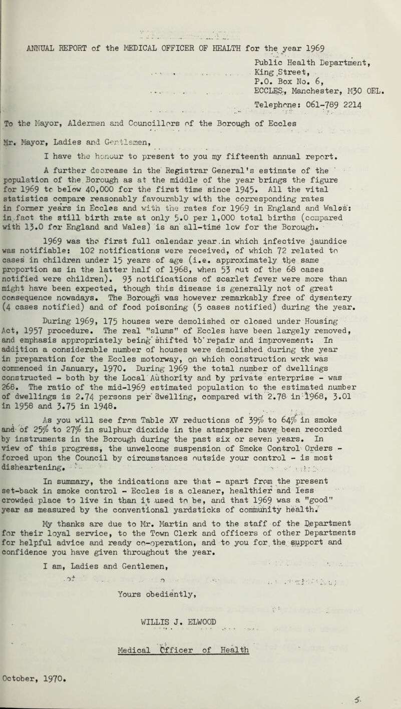 AN^ITJAL REPORT of the MEDICAL OFFICER OF HEALTH for the year I969 Public Health Department, King .Street, P.O. Box No. 6, . . . ECCLES:, Manchester, M50 OEL. Telephone: 061-789 2214 To the Mayor, Aldermen and Councillors of the Borough of Eccles Mr. Mayor, Ladies and Gon.llemen, I have the honour to present to you my fifteenth annual report. A further decrease in the Registrar General’s estimate of the population of the Borough as at the middle of the year brings the figure for 1969 tc below 40,000 for the first time since 1945• All the vital statistics compare reasonably favourably with the corresponding rates in former years in Eccles and with the rates for 19^9 in England and Wales’^: in ..fact the still birth rate at only 5*0 per 1,000 total births (compared with 15.0 for England and Wales) is an all-time low for the Borough. 1969 was the first full calendar year.in which infective jaundice was notifiable: 102 notifications were received, of which 72 related to cases in children under 15 years.of age (i.e. approximately the,same proportion as in the latter half of I968, when 53 i^nt of the 68 cases notified were children). 93 notifications of scarlet fever were more than might have been expected, though this disease is generally not of great consequence nowadays. The Borough was however remarkably free of dysentery (4 cases notified) and of food poisoning (5 cases notified) during the year. During 1969> 175 houses were demolished or closed under Housing Act, 1957 procedure. The real slums” of Eccles have been largely removed, and emphasis appropriately being'shifted to'repair and improvement; In addition a considerable number of houses were demolished during the year in preparation for the Eccles motorway, oh which construction work was commenced in January, 1970. During 19^9 the total number of dwellings constructed - both by the Local Authority and by private enterprise - was 268, The ratio of the mid-1969 estimated population to the estimated number of dwellings is 2.74 persons per'dwelling, compared with 2,78 in'i968, 3»01 in 1958 and 3»75 in 1948* As you will see from Table XV reductions of 39/^ to 64/*^ in smoke and- of 251^ to 27^ in sulphur dioxide in the atmosphere hav^. been recorded by instruments in the Borough during the past six or seven years. In view of this progress, the unwelcome suspension of Smoke Control- Orders - forced upon the Council by circumstances outside your control - is most disheartening, - '< ' i ; r; . In summary, the indications are that - apart from the present set-back in smoke control - Eccles is a cleaner, healthier and less crowded place to live in than it used to be, and that I969 was a good year as measured by the conventional yardsticks of community hbalth,-'' My thanks are due to lir, Martin and to the staff of the Djepartment for their loyal service, to the Town Clerk and officers of other Departments for helpful advice and ready co-operation, and to you for the, s,upport and confidence you have given throughout the year, I am. Ladies and Gentlemen, ' Yours obediently, WILLIS J. ELWOOD Medical bfficer of Health October, 1970.