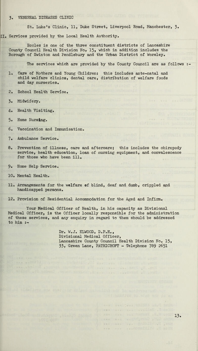5. VENEREAL DISEASES CLINIC St, Luke's Clinic, 11, Duke Street, Liverpool Road, Manchester, 3« |II, Services provided by the Local Health Authority. Eccles is one of the three constituent districts of Lancashire County Council Health Division No* 15» which in addition includes the Borough of Swinton and Pendlebury and the Urban District of Worsley, The services which are provided by the County Council are as follows 1, Care of Mothers and Young Children; this includes ante-natal and child welfare clinics, dental care, distribution of welfare foods and day nurseries, 2, School Health Service. 5* Midwifery, 4* Health Visiting, 5, Home Nursing, 6. Vaccination and Immunisation. 7* Ambulance Service. 8, Prevention of illness, care and aftercare; this includes the chiropody service, health education, loan of nursing equipment, and convalescence for those who have been ill, 9* Home Help Service. 10, Mental Health. 11, Arrangements for the welfare of blind, deaf and dumb, crippled and handicapped persons, 12, Provision of Residential Accommodation for the Aged and Infirm. Your Medical Officer of Health, in his capacity as Divisional Medical Officer, is the Officer locally responsible for the administration of these services, and any enquiry in regard to them should be addressed to him Dr. W.J. ELWOOD, D.P.H., Divisional Medical Officer, Lancashire County Council Health Division No, 15» 55» Green Lane, PATRICROPT - Telephone 789 2651