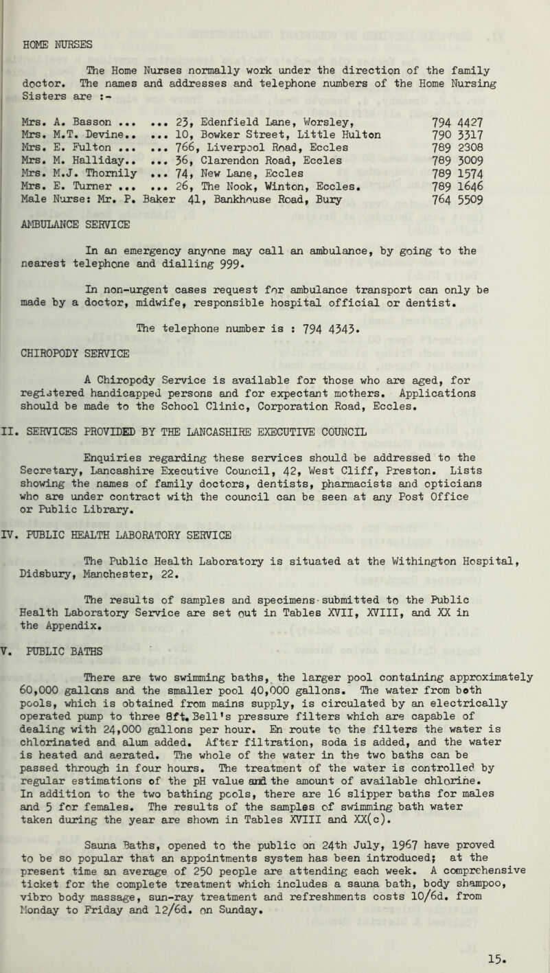 HOME NUHSES The Home Nurses normally work under the direction of the family doctor. The names and addresses and telephone numbers of the Home Nursing Sisters are Mrs, A. Basson 23» Edenfield Lane, Worsley, 794 442? Mrs, M.T. Devine 10, Bowker Street, Little Hulton 790 3517 Mrs, E, Pulton 766, Liverpool Road, Eccles 789 2308 Mrs. M. Halliday,, ,., 56, Clarendon Road, Eccles 789 3009 Mrs. M.J. Thomily ... 74» New Lane, Eccles 789 1574 Mrs, E. Turner ... 26, The Nook, Winton, Eccles, 789 I646 Male Nurse: Mr, P, Baker 41» Bankhouse Road, Bury 764 5509 AMBULANCE SERVICE In an emergency anyone may call an ambulance, by going to the nearest telephone and dialling 999* In non-urgent cases request for ambulance transport can only be made by a doctor, midwife, responsible hospital official or dentist. The telephone number is : 794 4545* CHIROPODY SERVICE A Chiropody Service is available for those who are aged, for registered handicapped persons and for expectant mothers. Applications should be made to the School Clinic, Corporation Road, Eccles. II. SERVICES PROVIDED BY THE LANCASHIRE EXECUTIVE COUNCIL Enquiries regarding these services should be addressed to the Secretary, Lancashire Executive Council, 42, West Cliff, Preston, Lists showing the names of family doctors, dentists, pharmacists and opticians who are under contract with the council can be seen at any Post Office or Public Library, rv. PUBLIC HEALTH LABORATORY SERVICE The Public Health Laboratory is situated at the Withington Hospital, Didsbury, Manchester, 22, The results of samples and specimens-submitted to the Public Health Laboratory Service are set out in Tables XVII, XVIII, and XX in the Appendix, V, PUBLIC BATHS There are two swimming baths, the larger pool containing approximately 60,000 gallons and the smaller pool 40»000 gallons. The water from both pools, which is obtained from mains supply, is circulated by an electrically operated pump to three 8ft, Bell’s pressure filters which are capable of dealing with 24»000 gallons per hour, En route to the filters the water is chlorinated and alum added. After filtration, soda is added, and the water is heated and aerated. The whole of the water in the two baths can be passed through in four hours. The treatment of the water is controlled by regular estimations of the pH value and the amount of available chlorine. In addition to the two bathing pools, there are I6 slipper baths for males and 5 females. The results of the samples cf swimming bath water taken during the year are shown in Tables XVIII and XX(c). Sauna Baths, opened to the public on 24th July, I967 have proved to be so popular that an appointments system has been introduced; at the present time an average of 250 people are attending each week. A comprehensive ticket for the complete treatment which includes a sauna bath, body shampoo, vibro body massage, sun-ray treatment and refreshments costs 10/6d, from Monday to Friday and 12/6d, on Sunday,