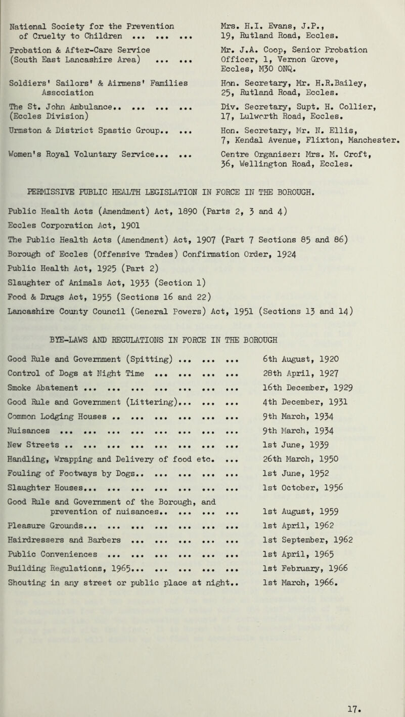 National Society for the Prevention of Cruelty to Children Probation & After-Care Service (South East Lancashire Area) Soldiers' Sailors' & Airmens' Families Association The St. John Ambulance ... (Eccles Division) TJrmston & District Spastic Group., ... Women's Royal Voluntary Service. Mrs. H.I, Evans, J.P., 19, Rutland Road, Eccles, Mr. J.A. Coop, Senior Probation Officer, 1, Vernon Grove, Eccles, M50 ONQ. Hon. Secretary, Mr, H.R.Bailey, 25> Rutland Road, Eccles. Div. Secretary, Supt. H. Collier, 17, Lulworth Road, Eccles, Hon. Secretary, Mr, N. Ellis, 7, Kendal Avenue, Flixton, Manchester. Centre Organiser: Mrs. M. Croft, 56, Wellington Road, Eccles. PERMISSIVE PUBLIC HEALTH LEGISLATION IN FORCE IN THE BOROUGH. Public Health Acts (Amendment) Act, I89O (Parts 2, 3 and 4) Eccles Corporation Act, I9OI The Public Health Acts (Amendment) Act, 1907 (Part 7 Sections 85 and 86) Borough of Eccles (Offensive Trades) Confirmation Order, 1924 Public Health Act, 1925 (Part 2) Slaughter of Animals Act, 1935 (Section l) Food & Drugs Act, 1955 (Sections I6 and 22) Lancashire County Council (General Powers) Act, 1951 (Sections I3 and I4) BIE-LAWS AND REGULATIONS IN FORCE IN THE BOROUGH Good Rule and Government (Spitting) ... 6th August, 1920 Control of Dogs at Night Time 28th April, 1927 Smoke Abatement I6th December, 1929 Good Rule and Government (Littering) 4th December, 1931 Common Lodging Houses .. ... ... ... 9th March, 1934 Nuisances ... 9th March, 1954 New Streets ... 1st June, 1939 Handling, Wrapping and Delivery of food etc. ... 26th March, 1950 Fouling of Footways by Dogs ... 1st June, 1952 Slaughter Houses 1st October, 1956 Good Rule and Government of the Borough, and prevention of nuisances 1st August, 1959 Pleasure Grounds 1st April, 1962 Hairdressers and Barbers 1st September, I962 Public Conveniences ... 1st April, 1965 Building Regulations, I965 1st February, I966 Shouting in any street or public place at night.. 1st March, I966.