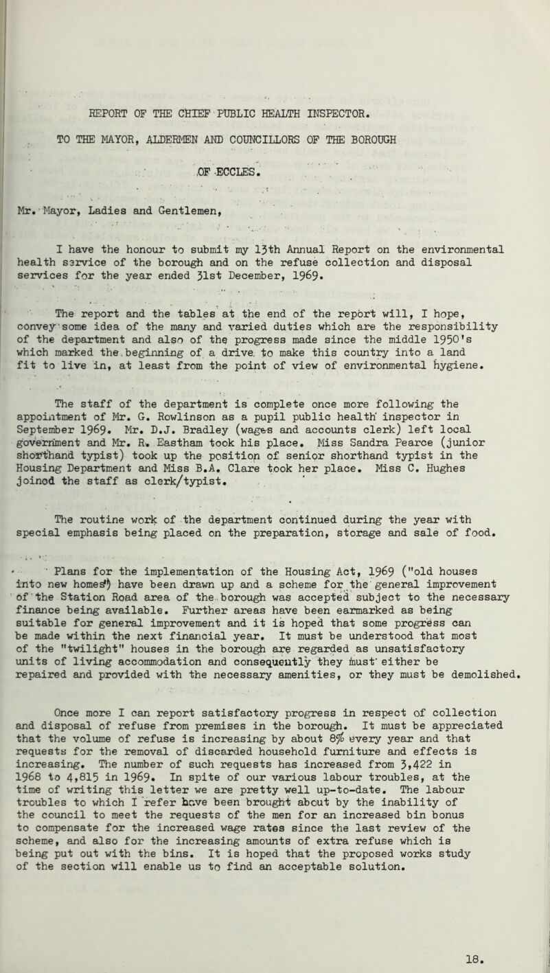 TO THE MAYOR, ALDERMEN AND COUNCILLORS OP THE BOROUGH ,OF-ECCLES. Mr. Mayor, Ladies and Gentlemen, I have the honour to submit my IJth Annual Report on the environmental health service of the borough and on the refuse collection and disposal services for the year ended Jlst December, 1969* The report and the tables at the end of the report will, I hope, convey'some idea of the many and varied duties which are the responsibility of the department and also of the progress made since the middle 1950’s which marked the,beginning of a drive, to make this country into a land fit to live in, at least from the point of view of environmental hygiene. The staff of the department is complete once more following the appointment of Mr. G. Rowlinson as a pupil public health inspector in September 1969* Mr. D.J. Bradley (wages and accounts clerk) left local government and Mr. R. Eastham took his place. Miss Sandra Pearce (junior shorthand typist) took up the position of senior shorthand typist in the Housing Department and Miss B.A. Clare took her place. Miss C. Hughes joined the staff as clerk/typist. The routine work of the department continued during the year with special emphasis being placed on the preparation, storage and sale of food. ‘ ■ Plans for the implementation of the Housing Act, 19^9 (old houses into new horned) have been drawn up and a scheme for the'general improvement ' Of the Station Road area of the.borough was accepted subject to the necessary finance being available. Further areas have been earmarked as being suitable for general improvement and it is hoped that some progress can be made within the next financial year. It must be understood that most of the twilight houses in the borough are regarded as unsatisfactory units of living accommodation and consequently they fnust' either be repaired and provided with the necessary amenities, or they must be demolished. Once more I can report satisfactory progress in respect of collection and disposal of refuse from premises in the borough. It must be appreciated that the volume of refuse is increasing by about &fo every year and that requests for the removal of discarded household furniture and effects is increasing. The number of such requests has increased from 5»422 in 1968 to 4»815 in 1969* In spite of our various labour troubles, at the time of writing this letter we are pretty well up-to-date. The labour troubles to which I refer hr.ve been brought about by the inability of the council to meet the requests of the men for an increased bin bonus to compensate for the increased wage rates since the last review of the scheme, and also for the increasing amounts of extra refuse which is being put out with the bins. It is hoped that the proposed works study of the section will enable us to find an acceptable solution. 18