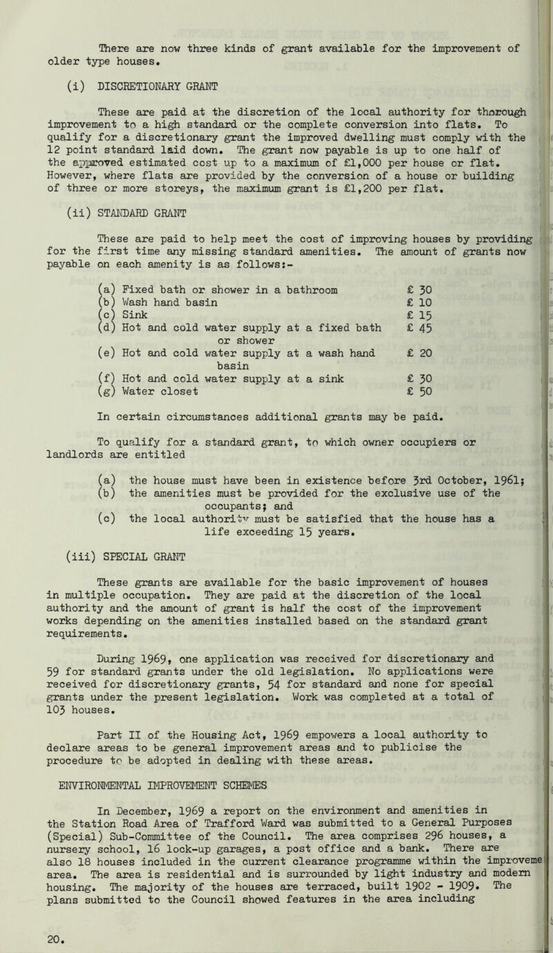 There are now three kinds of grant available for the improvement of older type houses, (i) DISCRETIONARY GRANT These are paid at the discretion of the local authority for thorough improvement to a high standard or the complete conversion into flats. To qualify for a discretionary grant the improved dwelling must comply with the 12 point standard laid down. The grant now payable is up to one half of the approved estimated cost up to a maximum of £1,000 per house or flat. However, where flats are provided by the conversion of a house or building of three or more storeys, the maximum grant is £1,200 per flat, (ii) STANDARD GRANT These are paid to help meet the cost of improving houses by providing for the first time any missing standard amenities. The amount of grants now payable on each amenity is as follows (a) Fixed bath or shower in a bathroom (b) Wash hand basin (c^ Sink (d) Hot and cold water supply at a fixed bath or shower (e) Hot and cold water supply at a wash hand basin (f) Hot and cold water supply at a sink (g) Water closet £ 50 £ 10 £ 15 £ 45 £ 20 £ £ 30 50 In certain circumstances additional grants may be paid. To qualify for a standard grant, to which owner occupiers or landlords are entitled (a) the house must have been in existence before October, 1961} (b) the amenities must be provided for the exclusive use of the occupants; and (c) the local authoritv must be satisfied that the house has a life exceeding 15 years, (iii) SPEOIAL GRANT These grants are available for the basic improvement of houses in multiple occupation. They are paid at the discretion of the local authority and the amount of grant is half the cost of the improvement works depending on the amenities installed based on the standard grant requirements. During 1969» one application was received for discretionary and 59 for standard grants under the old legislation. No applications were received for discretionary grants, 54 for standard and none for special grants under the present legislation. Work was completed at a total of 105 houses. Part II of the Housing Act, 1969 empowers a local authority to declare areas to be general improvement areas and to publicise the procedure to be adopted in dealing with these areas, ENVIRONMENTAL IMPROVEMENT SCHEMES In December, 1969 a report on the environment and amenities in the Station Road Area of Trafford Ward was submitted to a General Purposes (Special) Sub-Committee of the Council, The area comprises 296 houses, a nursery school, 16 lock-up garages, a post office and a bank. There are also 18 houses included in the current clearance programme within the improveme] area. The area is residential and is surrounded by light industry and modem housing. The majority of the houses are terraced, built 1902 - 1909* The plans submitted to the Council showed features in the area including