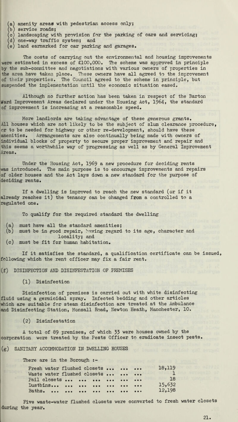 amenity areas with pedestrian access only; service roads; landscaping with provision for the parking of cars and servicing; one-way traffic system; and land earmarked for car parking and garages. The costs of carrying out the environmental and housing improvements were estimated in excess of £100,000. The scheme was approved in principle by the sub-committee and negotiations with various owners of properties in the area have taken place. These owners have all agreed to the improvement of their properties. The Council agreed to the scheme in principle, but suspended the implementation until the economic situation eased. Although no further action has been taken in respect of the Barton Ward Improvement Areas declared under the Housing Act, 19^4» the standard of improvement is increasing at a reasonable speed. More landlords are taking advantage of these generous grants. All houses which are not likely to be the subject of slum clearance procedure, cr to be needed for highway or other re-development, should have these amenities. Arrangements are also continually being made with owners of individual blocks of property to secure proper improvement and repair and this seems a worthwhile way of progressing as well as by General Improvement Areas. Under the Housing Act, 19^9 a new procedure for deciding rents was introduced. The main purpose is to encourage improvements and repairs of older houses and the Act lays down a new standard for the purpose of deciding rents. If a dwelling is improved to reach the new standard (or if it already reaches it) the tenancy can be changed from a controlled to a regulated one. To qualify for the required standard the dwelling (a) must have all the standard amenities; (b) must be in good repair, having regard to its age, character and locality; and (c) must be fit for human habitation. If it satisfies the standard, a qualification certificate can be issued, following which the rent officer may fix a fair rent. (f) DISINFECTION AND DISINFESTATION OF PREMISES (1) Disinfection Disinfection of premises is carried out with white disinfecting fluid using a germicidal spray. Infected bedding and other articles which are suitable for steam disinfection are treated at the Ambulance and Disinfecting Station, Monsall Road, Newton Heath, Manchester, 10. (2) Disinfestation A total of 89 premises, of which 55 were houses owned by the corporation were treated by the Pests Officer to eradicate insect pests. (g) SANITARY ACCOMMODATION IN DWELLING HOUSES There are in the Borough :- Fresh water flushed closets 18,119 Waste water flushed closets 1 Pall closets IB Dustbins... 13,632 Baths 12,193 Five waste-water flushed closets were converted to fresh water closets during the year.
