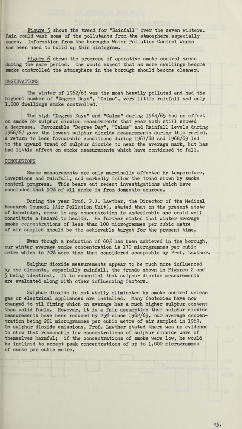 Figure 5 shows the trend for ’’Rainfall over the seven winters. Rain could wash some of the pollutants from the atmosphere especially gases. Information from the boroughs Water Pollution Control Works has been used to build up this histogram. Figure 6 shows the progress of operative smoke control areas during the same period. One would expect that as more dwellings become smoke controlled the atmosphere in the borough should become cleaner. CBSERVATIONS The winter of I962/63 was the most heavily polluted and had the highest number of ’’Degree Days, Calms, very little rainfall and only 1,000 dwellings smoke controlled. The high Degree Days and Calms during I964/65 had no effect on smoke or sulphur dioxide measurements that year both still showed a decrease. Favourable Degree Day, Calms and Rainfall levels during 1966/67 gave the lowest sulphur dioxide measurements during this period. A return to less favourable conditions during I967/68 and I968/69 led to the upward trend of sulphur dioxide to near the average mark, but has had little effect on smoke measurements which have continued to fall. CONCLUSIONS Smoke measurements are only marginally affected by temperature, inversions and rainfall, and markedly follow the trend shown by smoke control progress. This bears out recent investigations which have concluded that ^0‘fo of all smoke is from domestic sources. During the year Prof. P.J. Lawther, the Director of the Medical Research Council (Air Pollution Unit), stated that on the present state of knowledge, smoke in any concentration is undesirable and could well constitute a hazaird to health. He further stated that winter average smoke ccnoentrations of less than 100 microgrammes per cubic metre of air sampled should be the achievable target for the present time. Even though a reduction of 60^ has been achieved in the borough, our winter average smoke concentration is I70 microgrammes per cubic metre which is 'JQffo more than that considered acceptable by Prof. Lawther. Sulphur dioxide measurements appear to be much more influenced by the elements, especially rainfall, the trends shown in Figures 2 and 5 being identical. It is essential that sulphur dioxide measurements are evaluated along with other influencing factors. Sulphur dioxide is not wholly eliminated by smoke control unless gas or electrical appliances are installed. Many factories have now changed to oil filing which on average has a much higher sulphur content than solid fuels. However, it is a fair assumption that sulphur dioxide measurements have been reduced by 25^ since I962/63, our average concen- tration being 281 microgrammes per cubic metre of air sampled in 1969* On sulphur dioxide emissions. Prof. Lawther stated there was no evidence to show that reasonably lew concentrations of sulphur dioxide were of themselves harmful; if the concentrations of smoke were low, he would be inclined to accept peak concentrations of up to 1,000 microgrammes of smoke per cubic metre.