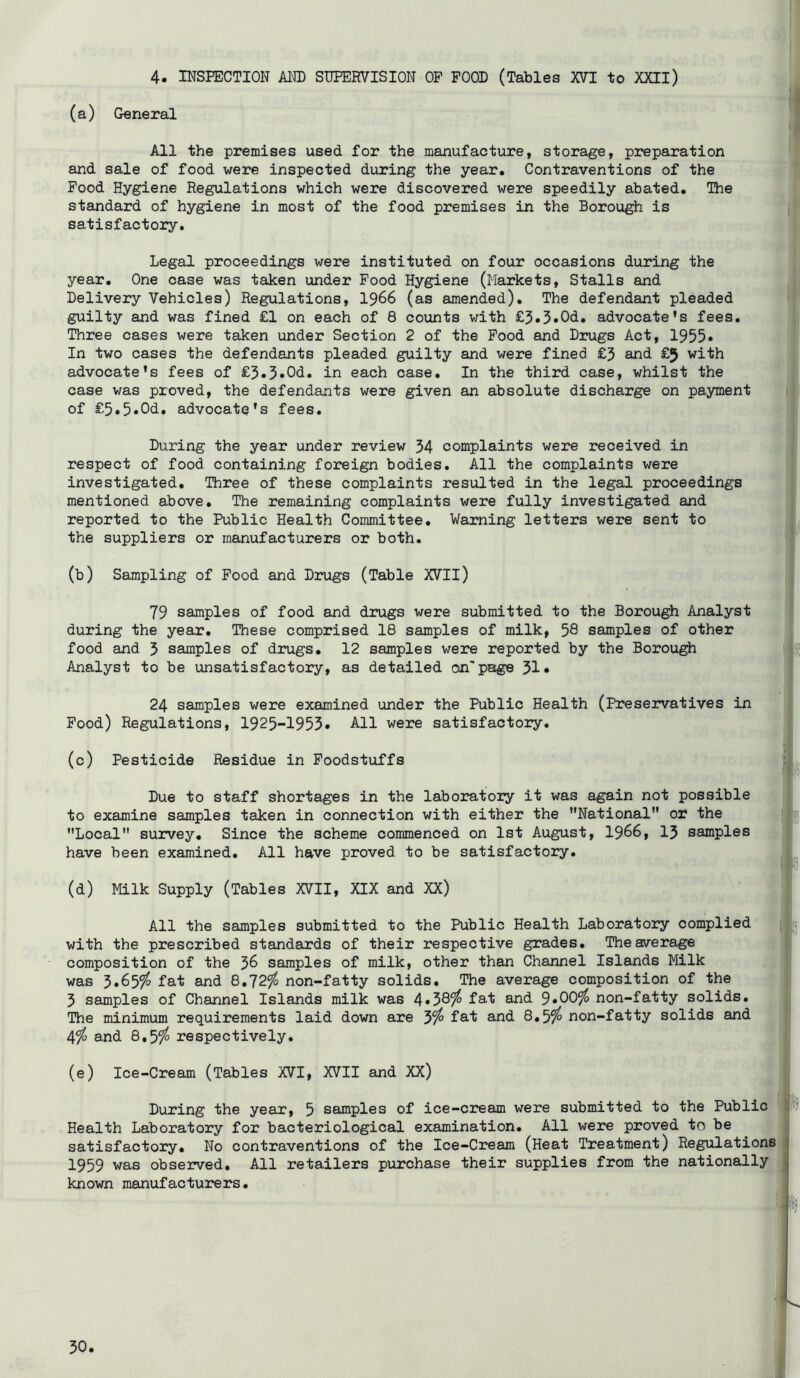 4. INSPECTION AI^ SUPERVISION OP FOOD (Tables XVI to XXII) (a) General All the premises used for the manufacture, storage, preparation and sale of food were inspected during the year. Contraventions of the Pood Hygiene Regulations which were discovered were speedily abated. The standard of hygiene in most of the food premises in the Borough is satisfactory. Legal proceedings were instituted on four occasions during the year. One case was taken under Food Hygiene (Markets, Stalls and Delivery Vehicles) Regulations, I966 (as amended). The defendant pleaded guilty and was fined £1 on each of 8 counts with £5.3»Od. advocate’s fees. Three cases were taken under Section 2 of the Pood and Drugs Act, 1955* In two cases the defendants pleaded guilty and were fined £3 and £5 with advocate’s fees of £3.3»Od. in each case. In the third case, whilst the case was proved, the defendants were given an absolute discharge on payment of £5,5»Od. advocate’s fees. During the year under review 54 complaints were received in respect of food containing foreign bodies. All the complaints were investigated. Three of these complaints resulted in the legal proceedings mentioned above. The remaining complaints were fully investigated and reported to the Public Health Committee. Warning letters were sent to the suppliers or manufacturers or both. (b) Sampling of Pood and Drugs (Table XVII) 79 samples of food and drugs were submitted to the Borough Analyst during the year. These comprised 18 samples of milk, 56 samples of other food and 3 samples of drugs, 12 samples were reported by the Borough Analyst to be unsatisfactory, as detailed on'page 31* 24 samples were examined under the Public Health (Preservatives in Pood) Regulations, 1925-1953• All were satisfactory. (c) Pesticide Residue in Foodstuffs Due to staff shortages in the laboratory it was again not possible to examine samples taken in connection with either the National or the Local survey. Since the scheme commenced on 1st August, I966, 13 samples have been examined. All have proved to be satisfactory. (d) Milk Supply (Tables XVII, XIX and XX) All the samples submitted to the Public Health Laboratory complied with the prescribed standards of their respective grades. The average composition of the 36 samples of milk, other than Channel Islands Milk was fat and 8,72^ non-fatty solids. The average composition of the 3 samples of Channel Islands milk was 4»38?^ lat and 9*00?^ non-fatty solids. The minimum requirements laid down are yfo fat and 8,5^ non-fatty solids and 4^ and 8,5/^ respectively. (e) Ice-Cream (Tables XVI, XVII and XX) During the year, 5 samples of ice-cream were submitted to the Public Health Laboratory for bacteriological examination. All were proved to be satisfactory. No contraventions of the Ice-Cream (Heat Treatment) Regulations 1959 was observed. All retailers purchase their supplies from the nationally known manufacturers.