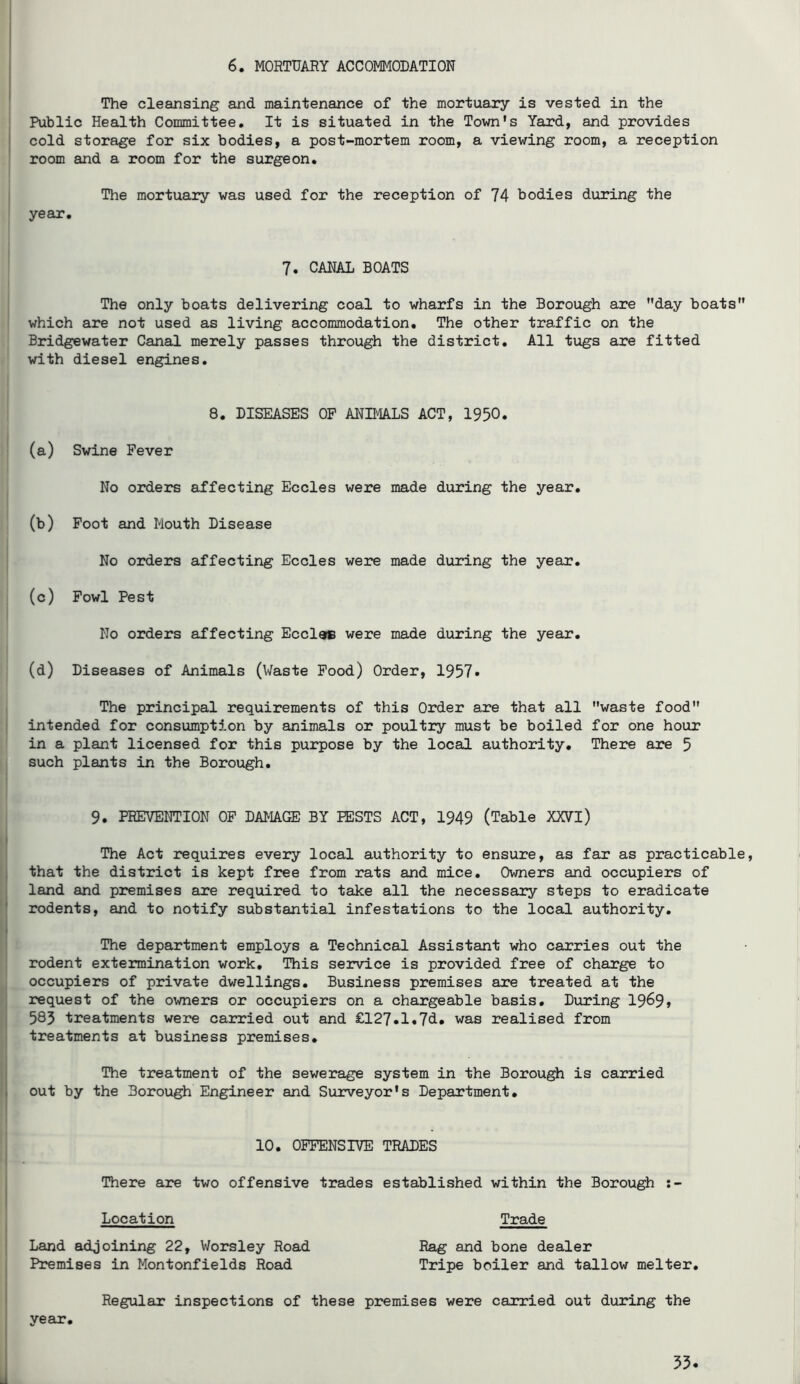 The cleansing and maintenance of the mortuary is vested in the \ Public Health Committee, It is situated in the Town's Yard, and provides I cold storage for six bodies, a post-mortem room, a viewing room, a reception room and a room for the surgeon. The mortuary was used for the reception of 74 bodies during the year. 7, CANAL BOATS The only boats delivering coal to wharfs in the Borough are day boats which are not used as living accommodation. The other traffic on the Bridgewater Canal merely passes through the district. All tugs are fitted with diesel engines. 8. DISEASES OP ANIMALS ACT, 1950. (a) Swine Fever No orders affecting Eccles were made during the year, (b) Foot and Mouth Disease No orders affecting Eccles were made during the year. (c) Fowl Pest No orders affecting Eccl^ were made during the year, (d) Diseases of Animals (Waste Pood) Order, 1957» The principal requirements of this Order are that all waste food intended for consumption by animals or poultry must be boiled for one hour in a plant licensed for this purpose by the local authority. There are 5 such plants in the Borough. 9. PREVENTION OP DAMAGE BY PESTS ACT, 1949 (Table XXVl) The Act requires every local authority to ensure, as far as practicable, that the district is kept free from rats and mice. Owners and occupiers of land and premises are required to take all the necessary steps to eradicate rodents, and to notify substantial infestations to the local authority. The department employs a Technical Assistant who carries out the rodent extermination work. This service is provided free of charge to occupiers of private dwellings. Business premises are treated at the request of the owners or occupiers on a chargeable basis. During 19^9» 583 treatments were carried out and £127,l,7d, was realised from treatments at business premises. The treatment of the sewerage system in the Borough is carried out by the Borough Engineer and Surveyor's Department, 10. OFFENSIVE TRADES There are two offensive trades established within the Borough Location Trade Land adjoining 22, Worsley Road Rag and bone dealer Premises in Montonfields Road Tripe boiler and tallow melter. Regular inspections of these premises were carried out during the year. 55