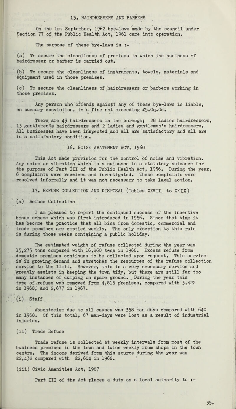 15. HAIRDRESSERS AM) BARBERS On the 1st September, I962 bye-laws made by the council under Section 77 of the Public Health Act, I96I came into operation. The purpose of these bye-laws is (a) To secure the cleanliness of premises in which the business of hairdresser or barber is carried out. (b) To secure the cleanliness of instruments, towels, materials and equipment used in those premises. (c) To secure the cleanliness of hairdressers or barbers working in those premises. Any person who offends against any of these bye-laws is liable, on summary conviction, to 'a fine riot exceeding £5.0^.0d. There are 45 hairdressers in the borough; 28 ladies hairdressers, 15 gentlements hairdressers and 2 ladies and gentlemen’s hairdressers. All businesses have been inspected.and all are satisfactory and all are in ‘a satisfactory .condition. 16. NOISE ABATEMENT ACT, I96O This Act made provision for the^ control of noise and vibration. Any noise or vibration which'is a nuisance is a statutory nuisance for the purpose of Part III of the Public Health Act, 1936. During the year, 6 complaints were received and investigated. These complaints were resolved informally and it was not necessary to take legal action. 17. REFUSE COLLECTION AND DISPOSAL (Tables XX7II. to XXIX) (a) Refuse Collection I am pleased to report the continued success of the incentive bonus scheme which was first introduced in 1956. Since that time it has become the practice that all bins from domestic, commercial and trade premises are emptied weekly. The only exception to this rule is during those weeks containing a public holiday. The estimated weight of refuse collected during the year was 15»275 tons compared with 16,860 tw.s in I968. Excess refuse from domestic premises continues to be collected upon request. This service is*in growing demand and stretches the resources of the refuse collection service to the limit. However, this is a very necessary service and greatly assists in keeping the town tidy, but there are still far too many instances of^dumping on spare ground. _During the year this type of .refuse wa's removed from 4j815 premises, compared with 3»422 in 1968; and 2,677 in 1967. (i) Staff * .... Absenteeism due to all causes was 358 inan days compared with 64O in 1968. Of this total, 67 man-days were lost as a result of industrial injuries, (ii) Trade Refuse Trade refuse is collected at weekly intervals from most of the business premises in the town and twice weekly from shops in the town centre. The income derived from this source during the year was £2,432 compared with £2,604 in I968, (iii) Civic Amenities Act, I967 Part III of the Act places a duty on a local authority to :-