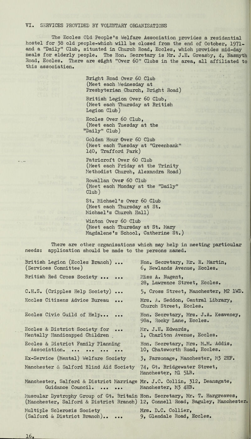 The Eccles Old People’s Welfare Association provides a residential hostel for 38 old people-which will be closed from the end of October, 1971- and a Daily Club, situated in Church Road, Eccles, which provides mid-day meals for elderly people. The Hon. Secretary is Mr. J.E. Greasby, 4, Nasmyth Road, Eccles. There are eight Over 60 Clubs in the area, all affiliated to this association. Bright Road Over 60 Club (Meet each V/ednesday at Presbyterian Church, Bright Road) British Legion Over 60 Club, (Meet each Thursday at British Legion Club) Eccles Over 60 Club, (Meet each Tuesday at the Daily Club) Golden Hour Over 60 Club (Meet each Tuesday at Greenbank I 140, Trafford Park) i Patricroft Over 60 Club (Meet each Friday at the Trinity Methodist Church, Alexandra Road) Rowallan Over 60 Club (Meet each Monday at the Daily Club) St. Michael's Over 60 Club (Meet each Thursday at St, Michael's Church Hall) Winton Over 60 Club (Meet each Thursday at St. Mary Magdalene's School, Catherine St.) , There are other organisations which may help in meeting particular needs; application should be made to the persons named. British Legion (Eccles Branch) ... (Services Committee) British Red Cross Society C.H.S, (Cripples Help Society) ... Eccles Citizens Advice Bureau ... Eccles Civic Guild of Help... ... Eccles & District Society for ..* Mentally Handicapped Children Eccles (Sc District Family Planning Association. ... ... ... ... Ex-Service (Mental) Welfare Society Manchester & Salford Blind Aid Society Manchester, Salford & District Marriage Guidance Council. ... ... Muscular Dystrophy Group of Gt, Britain (Manchester, Salford <Sc District Branch) Multiple Sclerosis Society (Salford & District Branch) 16,^ Hon, Secretary, Mr. R. Martin, 6, Newlands Avenue, Eccles. Miss A, Nugent, 28, Lawrence Street, Eccles, 5, Cross Street, Manchester, M2 IWD. Mrs, i\. Seddon, Central Library, Church Street, Eccles, Hon. Secretary, Mrs. J.A, Keaveney, 98a, Rocky Lane, Eccles. Mr. J.E, Edwards, 1, Charlton Avenue, Eccles, Hon, Secretary, Mrs, M.M. Addis, 10, Chatsworth Road, Eccles, 3, Parsonage, Manchester, M3 2HP, 74» Gt. Bridgewater Street, Manchester, ML 5NB* Mr. J.C. Collin, 312, Deansgate, Manchester, M3 4HB. Hon. Secretary, Mr, T, Hargreaves, 12, Connell Road, Baguley, Manchester. Mrs. D.C, Collier, 9» Glendale Road, Eccles.