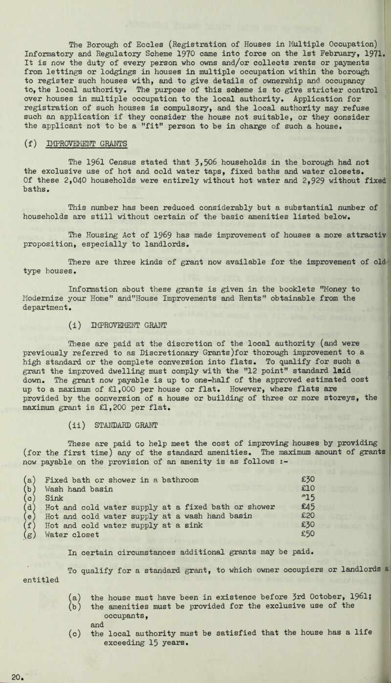 The Borough of Eccles (Registration of Houses in Multiple Occupation) Informatory and Regulatory Scheme 1970 came into foixje on the 1st February, 1971» It is now the duty of every person who owns and/or collects rents or payments from lettings or lodgings in houses in multiple occupation within the borough to register such houses with, and to give details of ownership and occupancy to,the local authority. The purpose of this scheme is to give stricter control over houses in multiple occupation to the local authority. Application for registration of such houses is compulsory, and the local authority may refuse such an application if they consider the house not suitable, or they consider the applicant not to be a fit person to be in charge of such a house* (f) IMPROVEMEM' GRAM’S The 1961 Census stated that 3>506 households in the borough had not the exclusive use of hot and cold water taps, fixed baths and water closets. Of these 2,040 households were entirely without hot water and 2,929 without fixed baths. This number has been reduced considerably but a substantial number of households are still without certain of the basic amenities listed below. The Housing Act of 19^9 has made improvement of houses a more attractiv proposition, especially to landlords. There are three kinds of grant now available for the improvement of old.- type houses. Information about these grants is given in the booklets Money to Modernize your Home andHouse Improvements and Rents obtainable from the department. (i) B'lprovemeht graft These are paid at the discretion of the local authority (and were previously referred to as Discretionary Grants)for thorough improvement to a high standard or the complete conversion into flats. To qualify for such a grant the improved dwelling must comply with the 12 point standard laid down. The grant now payable is up to one-half of the approved estimated cost up to a maximum of £1,000 per house or flat. However, where flats are provided by the conversion of a house or building of three or more storeys, the maximum grant is £1,200 per flat. (ii) STAKDARD GRAFT These are paid to help meet the cost of improving houses by providing _ (for the first time) any of the standard amenities. The maximum amount of grants now payable on the provision of an amenity is as follows Fixed bath or shower in a bathroom Wash hand basin Sink Hot and cold water supply at a Hot and cold water supply at a Hot and cold water supply at a Water closet fixed bath or shower wash hand basin sink £50 £10 -15 £45 £20 £50 £50 In certain circumstances additional grants may be paid. To qualify for a standard grant, to which owner occupiers or landlords I entitled (a) the house must have been in existence before 5rd October, I96I; (b) the amenities must be provided for the exclusive use of the occupants, and (c) the local authority must be satisfied that the house has a life exceeding 15 years.