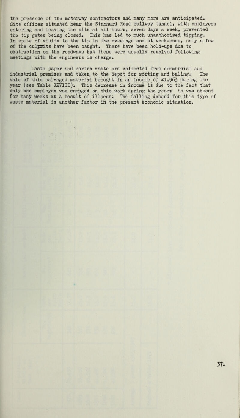the presence of the motorway contractors and many more are anticipated* Site offices situated near the Stannard Road railway tunnel* with employees entering and leaving the site at all hours* seven days a week* prevented the tip gates being closed* This has led to much unauthorised tipping* In spite of visits to the tip in the evenings and at week-ends* only a few of the culprits have been caught. There have been hold-ups due to obstruction on the roadways but these were usually resolved following meetings with the engineers in charge. ’/aste paper and carton waste are collected from commercial and industrial premises and taken to the depot for sorting and baling* The sale of this salvaged material brought in an income of £1^965 during the year (see Table XXVIII), This decrease in income is due to the fact that only one employee was engaged on this work during the year; he was absent for many weeks as a result of illness; The falling demand for this type of waste material is another factor iri the present economic situation.