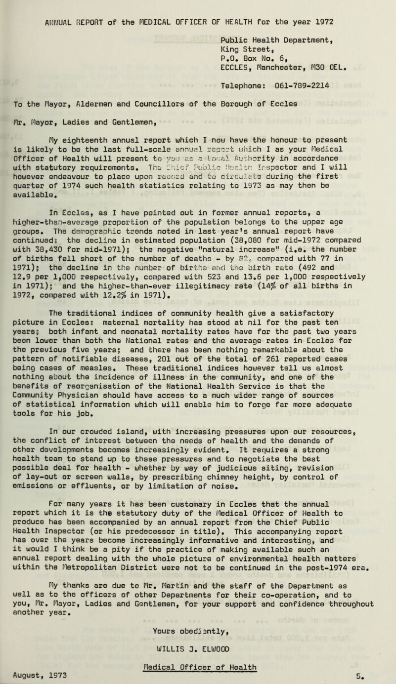 Af-!f\!UAL REPORT of the fCDICAL OFFICER OF HEALTH for the year 1972 Public Health Department, King Street, P,0* Box No. 6, ECCLES, Manchester, f130 OEL. Telephones 061-789-2214 To the Mayor, Aldermen and Councillors of the Borough of Eccles Mr. Mayor, Ladies and Gentlemen, My eighteenth annual report luhich I nou have the honour to present is likely to be the last full-scale annual which I as your Medical Officer of Health uill present to you es a local Aurhcrity in accordance with statutory requirements. The Cnic; Public i'cclt'. Irspector and I will however endeavour to place upon record and to circoials during the first quarter of 1974 such health statistics relating to 1973 as may then be available. In Eccles, as I have pointed out in former annual reports, a higher-than-average proportion of the population belongs to the upper age groups. The demographic trends noted in last year’s annual report have continueds the decline in estimated population (30,080 for mid-1972 compared with 38,430 for mid-197l)| the negative natural increase (i.e. the number of births fell short of the number of deaths - by 82^ compared with 77 in 1971); the decline in the number of births and the birth rate (492 and 12.9 per 1,000 respectively, compared with 523 and 13.6 per 1,000 respectively in 1971); and the higher-than-ever illegitimacy rate (14% of all births in 1972, compared with 12.2^^ in 1971). The traditional indices of community health give a satisfactory picture in Eccles; maternal mortality has stood at nil for the past ten years; both infant and neonatal mortality rates have for the past two years been lower than both the National rates and the average rates in Eccles for the previous five years; and there has been nothing remarkable about the pattern of notifiable diseases, 201 out of the total of 261 reported cases being cases of measles. These traditional indices however tell us almost nothing about the incidence of illness in the community, and one of the benefits of reorganisation of the National Health Service is that the Community Physician should have access to a much wider range of sources of statistical information which will enable him to forge far more adequate tools for his job. In our crowded island, with increasing pressures upon our resources, the conflict of interest between the needs of health and the demands of other developments becomes increasingly evident. It requires a strong health team to stand up to these pressures and to negotiate the best possible deal for health - whether by way of judicious siting, revision of lay-out or screen walls, by prescribing chimney height, by control of emissions or effluents, or by limitation of noise. For many years it has been customary in Eccles that the annual report which it is the statutory duty of the Medical Officer of Health to produce has been accompanied by an annual report from the Chief Public Health Inspector (or his predecessor in title). This accompanying report has over the years become increasingly informative and interesting, and it would I think be a pity if the practice of making available such an annual report dealing with the whole picture of environmental health matters within the Metropolitan District were not to be continued in the post-1974 era. My thanks are due to Mr. Martin and the staff of the Department as well as to the officers of other Departments for their co-operation, and to you, Mr. Mayor, Ladies and Gentlemen, for your support and confidence throughout another year. Yours obediantly, UILLIS 3. ELUOOD August, 1973 Medical Officer of Health