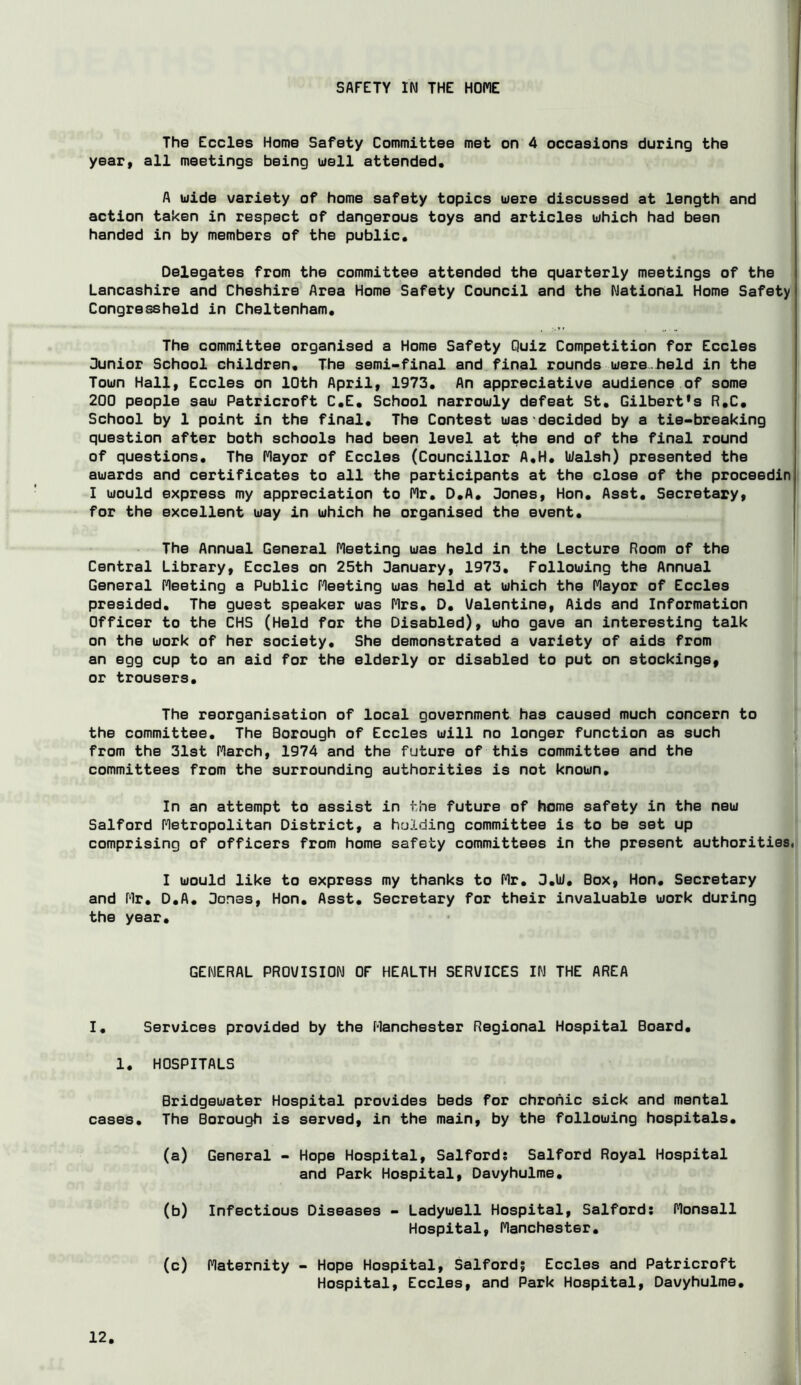 SAFETY IN THE HOME The Eccles Home Safety Committee met on 4 occasions during the year, all meetings being uell attended. A uide variety of home safety topics uere discussed at length and action taken in respect of dangerous toys and articles uhich had been handed in by members of the public. Delegates from the committee attended the quarterly meetings of the Lancashire and Cheshire Area Home Safety Council and the National Home Safety Congressheld in Cheltenham. The committee organised a Home Safety Quiz Competition for Eccles 3unior School children. The semi-final and final rounds uiere.held in the Toun Hall, Eccles on 10th April, 1973. An appreciative audience of some 200 people sau Patricroft C.E. School narrouly defeat St. Gilbert's R.C. School by 1 point in the final. The Contest uas decided by a tie-breaking question after both schools had been level at the end of the final round of questions. The Mayor of Eccles (Councillor A.H. liialsh) presented the auards and certificates to all the participants at the close of the proceedin I uould express my appreciation to Mr. O.A. 3ones, Hon. Asst. Secretary, for the excellent uay in which he organised the event. The Annual General Meeting was held in the Lecture Room of the Central Library, Eccles on 25th 3anuary, 1973, Following the Annual General Meeting a Public Meeting was held at which the Mayor of Eccles presided. The guest speaker was Mrs. D. Valentine, Aids and Information Officer to the CHS (Held for the Disabled), who gave an interesting talk on the work of her society. She demonstrated a variety of aids from an egg cup to an aid for the elderly or disabled to put on stockings, or trousers. The reorganisation of local government has caused much concern to the committee. The Borough of Eccles will no longer function as such from the 31st March, 1974 and the future of this committee and the committees from the surrounding authorities is not known. In an attempt to assist in the future of home safety in the new Salford Metropolitan District, a holding committee is to be set up comprising of officers from home safety committees in the present authorities, I would like to express my thanks to Mr. 3.liJ. Box, Hon. Secretary and Mr, D.A, Bones, Hon, Asst, Secretary for their invaluable work during the year. GENERAL PROVISION OF HEALTH SERVICES IN THE AREA I. Services provided by the Manchester Regional Hospital Board, 1, HOSPITALS Bridgewater Hospital provides beds for chronic sick and mental cases. The Borough is served, in the main, by the following hospitals. (a) General - Hope Hospital, Salford? Salford Royal Hospital and Park Hospital, Davyhulme, (b) Infectious Diseases - Ladywell Hospital, Salford; Monsall Hospital, Manchester. (c) Maternity - Hope Hospital, Salfordj Eccles and Patricroft Hospital, Eccles, and Park Hospital, Davyhulme,