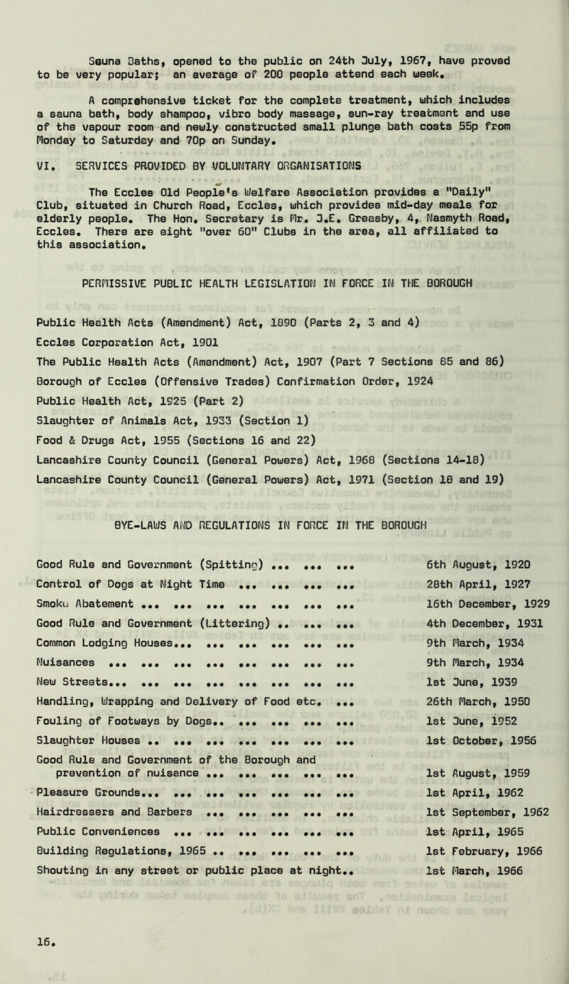 Sauna Baths, opened to the public on 24th Suly, 1967, have proved to be very popular; an average of 200 people attend each week, A comprehensive ticket for the complete treatment, which includes a sauna bath, body shampoo, vibro body massage, eun-ray treatment and use of the vapour room and newly constructed small plunge bath costs 55p from Monday to Saturday and 70p on Sunday. \/I,. SERVICES PROVIDED BY VOLUNTARY ORGANISATIONS m/ The Eccles Old People's Welfare Association provides a Daily Club, situated in Church Road, Eccles, which provides mid-day meals for elderly people. The Hon. Secretary is Mr. 3.E. Greasby, 4, Nasmyth Road, Eccles. There are eight over 60 Clubs in the area, all affiliated to this association. PERMISSIVE PUBLIC HEALTH LEGISLATION IN FORCE IN THE BOROUGH Public Health Acts (Amendment) Act, 1090 (Parts 2, 3 and 4) Eccles Corporation Act, 1901 The Public Health Acts (Amendment) Act, 1907 (Part 7 Sections 65 and 86) Borough of Eccles (Offensive Trades) Confirmation Order, 1924 Public Health Act, 1925 (Part 2) Slaughter of Animals Act, 1933 (Section l) Food & Drugs Act, 1955 (Sections 16 and 22) Lancashire County Council (General Powers) Act, 1968 (Sections 14-18) Lancashire County Council (General Powers) Act, 1971 (Section 16 and 19) BYE-LAWS AND REGULATIONS IN FORCE IN THE BOROUGH Good Rule and Government (Spitting) ... ... ... 6th August, 1920 Control of Dogs at Night Time ... ... ... ... 28th April, 1927 Smoku Abatement ... ... ... ... ... 16th December, 1929 Good Rule and Government (Littering) .. ... ... 4th December, 1931 Common Lodging Houses... ... ... ... ... ... 9th March, 1934 Nuisances ... ... ... ... ... ... ... ... 9th March, 1934 New Streets... ... ... ... ... ... ... ... 1st 3une, 1939 Handling, Wrapping and Delivery of Food etc. ... 26th March, 1950 Fouling of Footways by Dogs.. ... ... ... ... 1st 3une, 1952 Slaughter Houses .. ... ... 1st October, 1956 Good Rule and Government of the Borough and prevention of nuisance ... ... ... 1st August, 1959 Pleasure Grounds... ... ... ... ... ... ... 1st April, 1962 Hairdressers and Barbers ... ... ... ... ... 1st September, 1962 Public Conveniences ... ... ... ... ... ... 1st April, 1965 Building Regulations, 1965 •• ... ... ... ... 1st February, 1966 Shouting in any street or public place at night.. 1st March, 1966