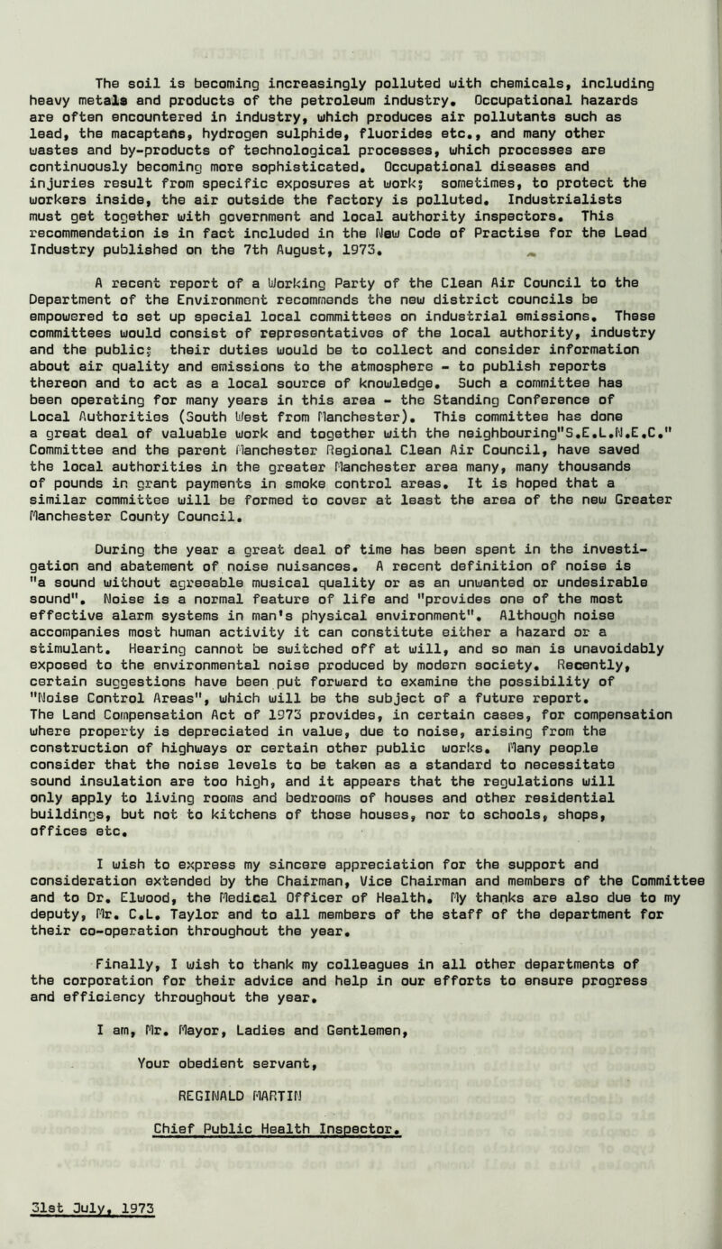 The soil is becoming increasingly polluted uith chemicals, including heavy metala and products of the petroleum industry. Occupational hazards are often encountered in industry, uhich produces air pollutants such as lead, the macaptahs, hydrogen sulphide, fluorides etc., and many other wastes and by-products of technological processes, uhich processes are continuously becoming more sophisticated. Occupational diseases and injuries result from specific exposures at uorki sometimes, to protect the uorkers inside, the air outside the factory is polluted. Industrialists must get together uith government and local authority inspectors. This recommendation is in fact included in the Neu Code of Practise for the Lead Industry published on the 7th August, 1973, ^ A recent report of a Working Party of the Clean Air Council to the Department of the Environment recommends the neu district councils be empouered to set up special local committees on industrial emissions. These committees uould consist of representatives of the local authority, industry and the public; their duties uould be to collect and consider information about air quality and emissions to the atmosphere - to publish reports thereon and to act as a local source of knouledge. Such a committee has been operating for many years in this area - the Standing Conference of Local Authorities (South West from flanchester). This committee has done a great deal of valuable uork and together uith the neighbouringS,E,L,f\l,E,C, Committee and the parent flanchester Regional Clean Air Council, have saved the local authorities in the greater Manchester area many, many thousands of pounds in grant payments in smoke control areas. It is hoped that a similar committee uill be formed to cover at least the area of the neu Greater Manchester County Council, During the year a great deal of time has been spent in the investi- gation and abatement of noise nuisances, A recent definition of noise is a sound uithout agreeable musical quality or as an unuanted or undesirable sound. Noise is a normal feature of life and provides one of the most effective alarm systems in man*s physical environment. Although noise accompanies most human activity it can constitute either a hazard or a stimulant. Hearing cannot be suitched off at uill, and so man is unavoidably exposed to the environmental noise produced by modern society. Recently, certain suggestions have been put foruard to examine the possibility of Noise Control Areas, uhich uill be the subject of a future report. The Land Compensation Act of 1973 provides, in certain cases, for compensation uhere property is depreciated in value, due to noise, arising from the construction of highuays or certain other public uorks. Many people consider that the noise levels to be taken as a standard to necessitate sound insulation are too high, and it appears that the regulations uill only apply to living rooms and bedrooms of houses and other residential buildings, but not to kitchens of those houses, nor to schools, shops, offices etc, I uish to express my sincere appreciation for the support and consideration extended by the Chairman, Vice Chairman and members of the Committee and to Dr, Eluood, the Medical Officer of Health, My thanks are also due to my deputy, Mr, C,L, Taylor and to all members of the staff of the department for their co-operation throughout the year. Finally, I uish to thank my colleagues in all other departments of the corporation for their advice and help in our efforts to ensure progress and efficiency throughout the year, I am, Mr, Mayor, Ladies and Gentlemen, Your obedient servant, REGINALD MARTIN Chief Public Health Inspector,